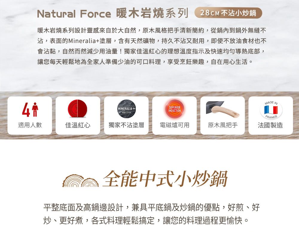 Natural Force 暖木岩燒系列28CM不沾小炒鍋暖木岩燒系列設計靈感來自於大自然,原木風格把手清新簡約,從鍋內到鍋外無縫不沾,表面的Mineralia塗層,含有天然礦物,持久不沾又耐用,即使不放油食材也不會沾黏,自然而然減少用油量!獨家佳溫紅心的理想溫度指示及快速均勻導熱底部,讓您每天輕鬆地為全家人準備少油的可口料理,享受烹飪樂趣,自在用心生活。MADE INMINERALIA+ STICKSUPERIORINDUCTIONFRANCE適用人數佳溫紅心獨家不沾塗層電磁爐可用原木風把手法國製造全能中式小炒鍋平整底面及高鍋邊設計,兼具平底鍋及炒鍋的優點,好煎、好炒、更好煮,各式料理輕鬆搞定,讓您的料理過程更愉快。