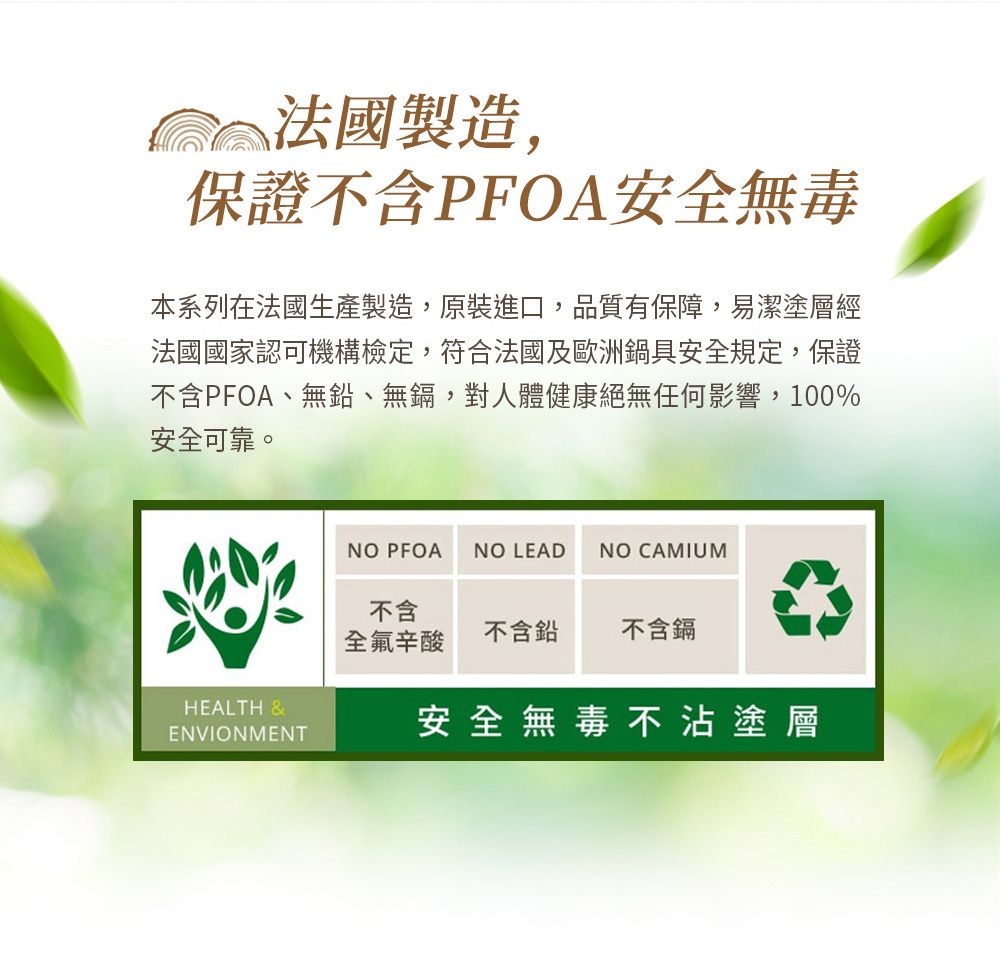 製造,保證不含PFOA安全無毒本系列在法國生產製造,原裝進口,品質有保障,易潔塗層經法國國家認可機構檢定,符合法國及歐洲鍋具安全規定,保證不含PFOA、無鉛、無鎘,對人體健康絕無任何影響,100%安全可靠。HEALTH &ENVIONMENTNO PFOA NO LEADNO CAMIUM不含全氟辛酸不含鉛不含鎘安全無毒不沾塗層