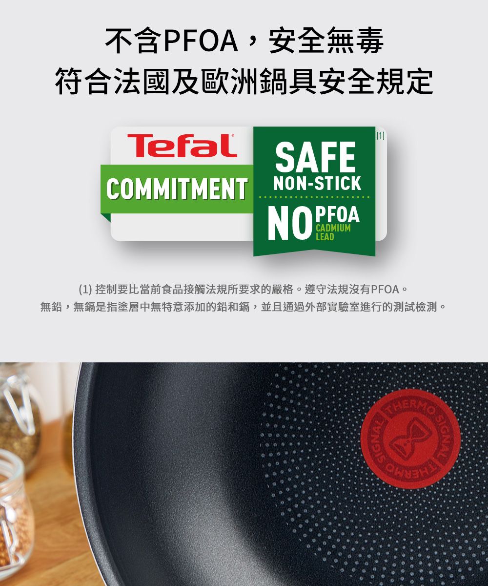 不含PFOA,安全無毒符合法國及歐洲鍋具安全規定Tefal1SAFECOMMITMENT NON-STICKNOPFOACADMIUMLEAD(1) 控制要比當前食品接觸法規所要求的嚴格遵守法規沒有PFOA。無鉛,無鎘是指塗層中無特意添加的鉛和鎘,並且通過外部實驗室進行的測試檢測。SIGNALTHERMO