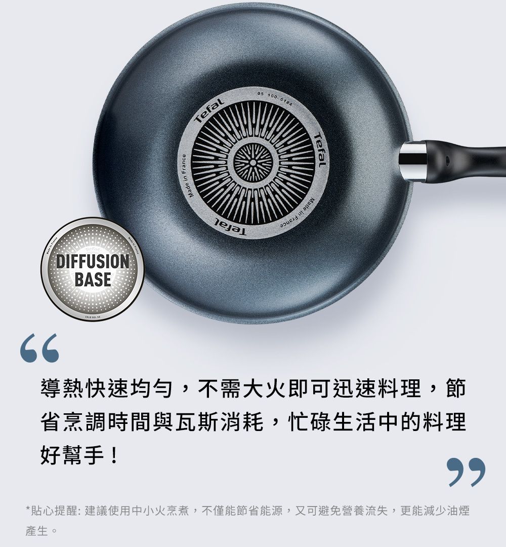 DIFFUSIONBASEMade in FranceTefal  0184Tefal導熱快速均勻,不需大火即可迅速料理,節省烹調時間與瓦斯消耗,忙碌生活中的料理好幫手!*貼心提醒:建議使用中小火烹煮,不僅能節省能源,又可避免營養流失,更能減少油煙產生。