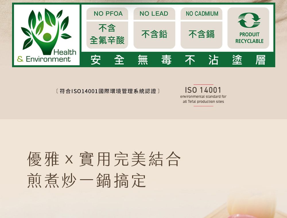 NO PFOANO LEADNO CADMIUM不含不含鉛不含鎘PRODUIT全氟辛酸RECYCLABLEHealth& Environment安全無毒不沾塗層〔符合ISO14001國際環境管理系統認證]優雅實用完美結合煎煮炒一鍋搞定ISO 14001environmental standard forall Tefal production sites