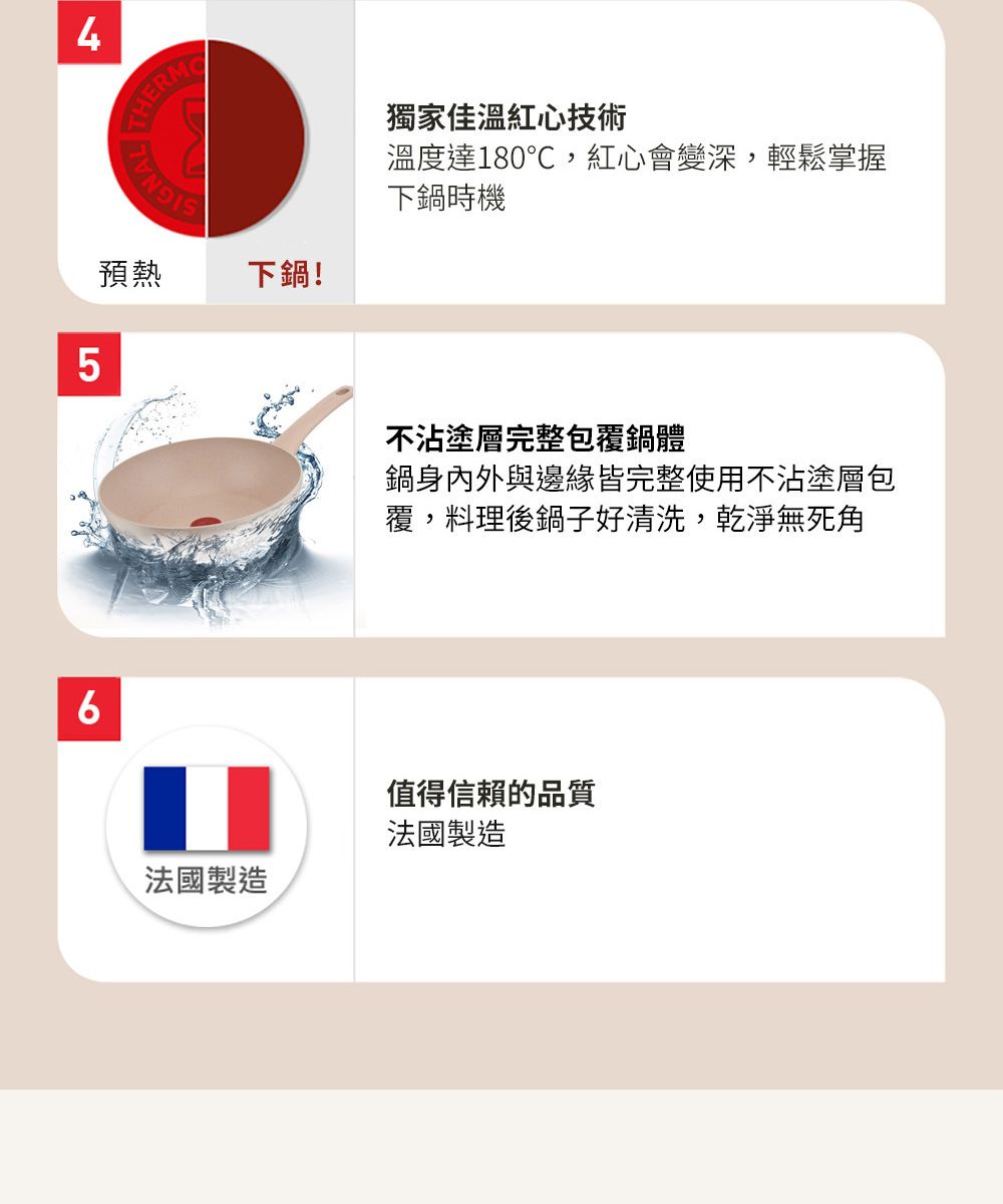 4 THERM預熱下鍋!5法國製造獨家佳溫紅心技術溫度達180℃,紅心會變深,輕鬆掌握下鍋時機不沾塗層完整包覆鍋體鍋身內外與邊緣皆完整使用不沾塗層包覆,料理後鍋子好清洗,乾淨無死角值得信賴的品質法國製造