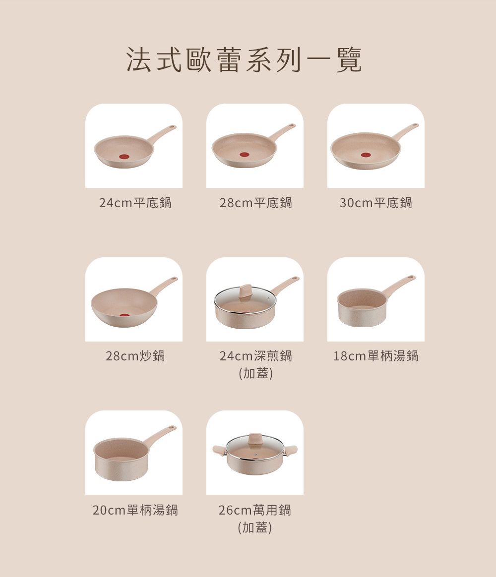 法式歐蕾系列一覽24cm平底鍋28cm平底鍋30cm平底鍋28cm炒鍋24cm深煎鍋(加蓋)18cm單柄湯鍋20cm單柄湯鍋26cm萬用鍋(加蓋)