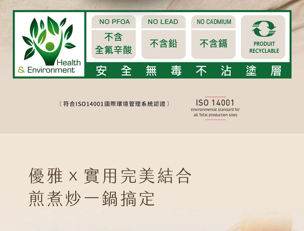 NO PFOANO LEADNO CADMIUM不含不含鉛不含鎘PRODUIT全氟辛酸RECYCLABLEHealth& Environment安全無毒不沾塗層〔符合ISO14001國際環境管理系統認證]優雅實用完美結合煎煮炒一鍋搞定ISO 14001environmental standard forall Tefal production sites