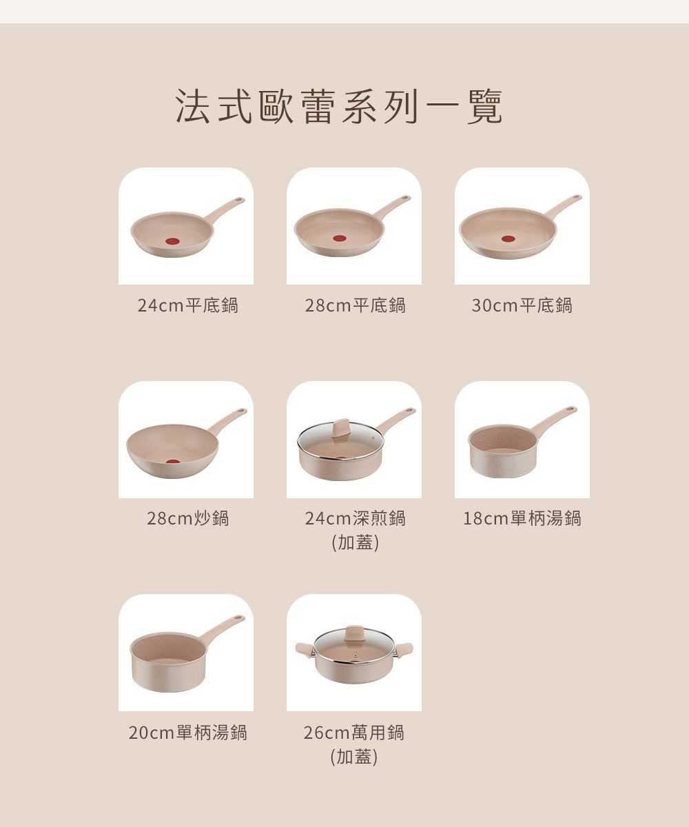 法式歐蕾系列一覽24cm平底鍋28cm平底鍋30cm平底鍋28cm炒鍋24cm深煎鍋(加蓋)18cm單柄湯鍋20cm單柄湯鍋26cm萬用鍋(加蓋)