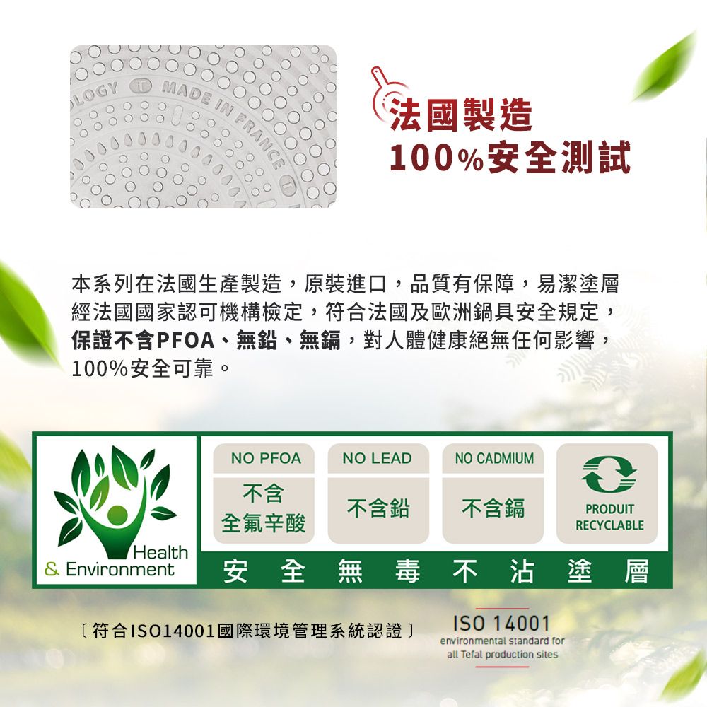 MADE IN法國製造100%安全測試本系列在法國生產製造,原裝進口,品質有保障,易潔塗層經法國國家認可機構檢定,符合法國及歐洲鍋具安全規定,保證不含PFOA、無鉛、無鎘,對人體健康絕無任何影響,100%安全可靠。NO PFOANO LEADNO CADMIUM不含不含鉛不含鎘PRODUIT全氟辛酸RECYCLABLEHealth Environment安全無毒不沾塗層符合ISO14001國際環境管理系統認證]ISO 14001environmental standard forall Tefal production sites