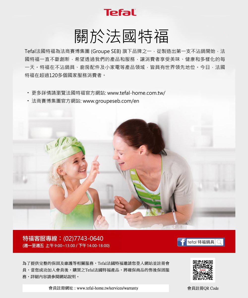 Tefal關於國特福Tefal法國特福為法商賽博集團(Groupe SEB) 旗下品牌之一從製造出第一支不沾鍋開始,法國特福一直不斷創新,希望透過我們的產品和服務,讓消費者享受美味、健康和多樣化的每一天。特福不沾鍋具、廚房配件及小家電等產品領域,皆具有世界領先地位。今日,法國特福在超過120多個國家服務消費者。更多詳情請瀏覽法國特福官方網站:www.-home.com.tw/法商賽博集團官方網站:www.groupeseb.com/en特福客服專線:(02)7743-0640(週一至週五 上午9:00~13:00/下午14:00-18:00)為了提供完整的保固及維護等相關服務,Tefal法國特福邀請您登入網站並註冊會員,當您成功加入會員後,購買之Tefal法國特福產品,將確保商品的售後保固服務,詳細內容請參閱網站說明。會員註冊網址:www.tefal-home.tw/services/warranty tefal 特福鍋具 會員註冊QR Code