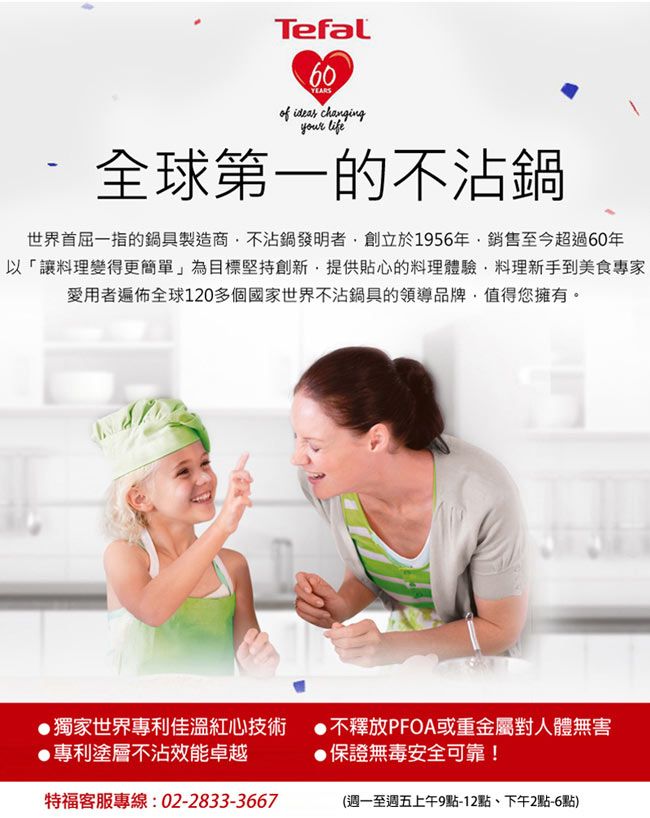 Tefal60YEARS ideas changingyour life全球第一的不沾鍋世界首屈一指的鍋具製造商不沾鍋發明者創立於1956年銷售至今超過60年以「讓料理變得更簡單」為目標堅持創新提供貼心的料理體驗,料理新手到美食專家愛用者遍佈全球120多個國家世界不沾鍋具的領導品牌,值得您擁有。獨家世界專利佳溫紅心技術專利塗層不沾效能卓越特福客服專線:02-2833-3667不釋放PFOA或重金屬對人體無害●保證無毒安全可靠!(週一至週五上午9點-12點、下午2點-6點)