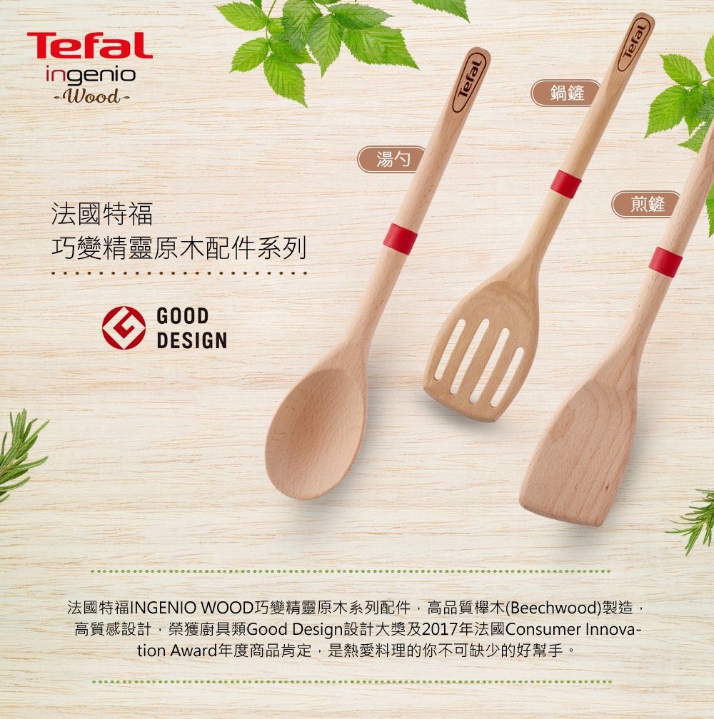 Tefalingenio法國特福巧變精靈原木配件系列GOODDESIGN湯勺Tefal法國特福INGENIO WOOD巧變精靈原木系列配件,高品質櫸木(Beechwood)製造,高質感設計,榮獲廚具類Good Design設計大獎及2017年法國Consumer Innova-tion Award年度商品肯定,是熱愛料理的你不可缺少的好幫手。鍋鏟Tefal)煎鏟