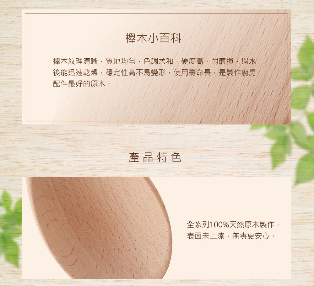 木小百科櫸木紋理清晰質地均勻色調柔和,硬度高、耐磨損,遇水後能迅速乾燥,穩定性高不易變形,使用壽命長,是製作廚房配件最好的原木。產品特色全系列100%天然原木製作,表面未上漆,無毒更安心。