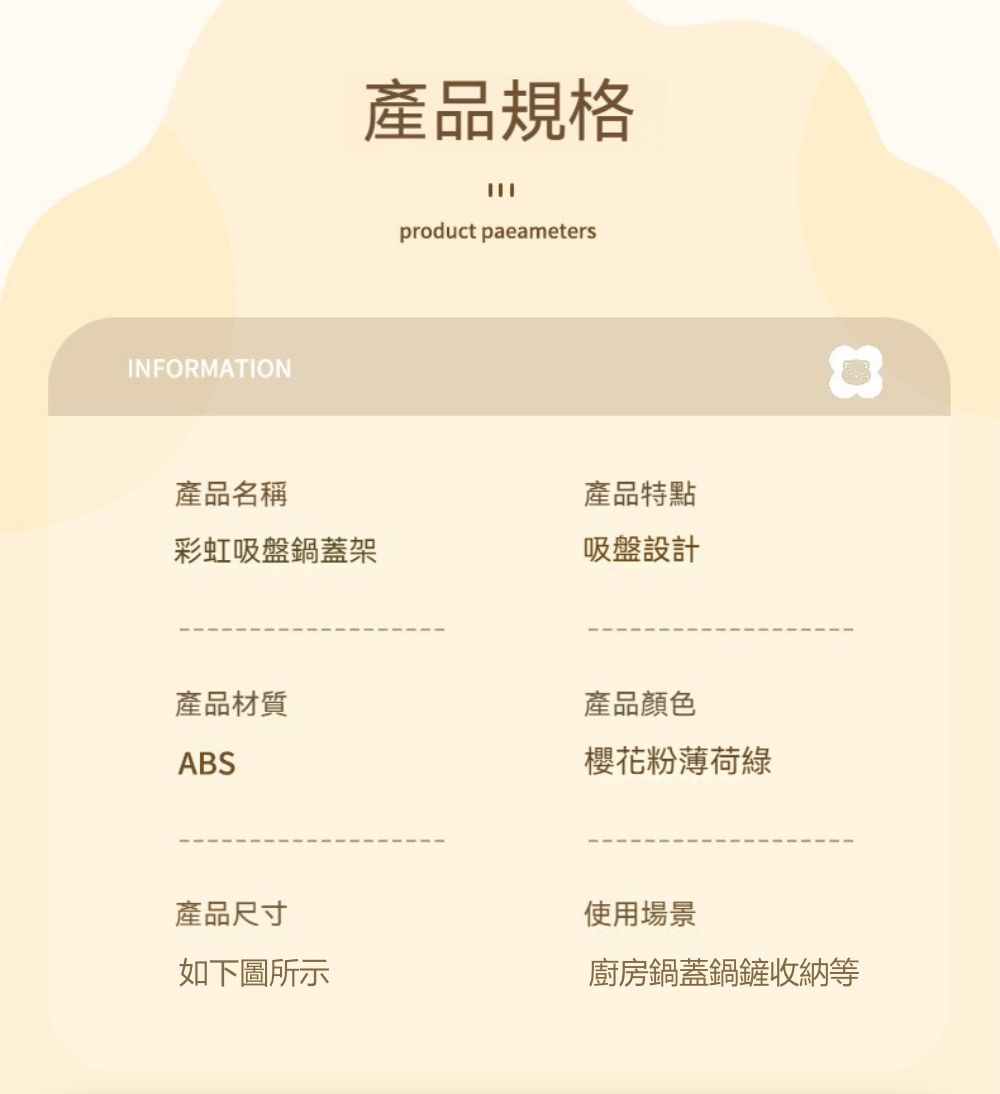 INFORMATION產品規格product parameters產品名稱產品特點彩虹吸盤鍋蓋架吸盤設計產品材質產品顏色ABS櫻花粉薄荷綠產品尺寸如下圖所示使用場景廚房鍋蓋鍋鏟收納等