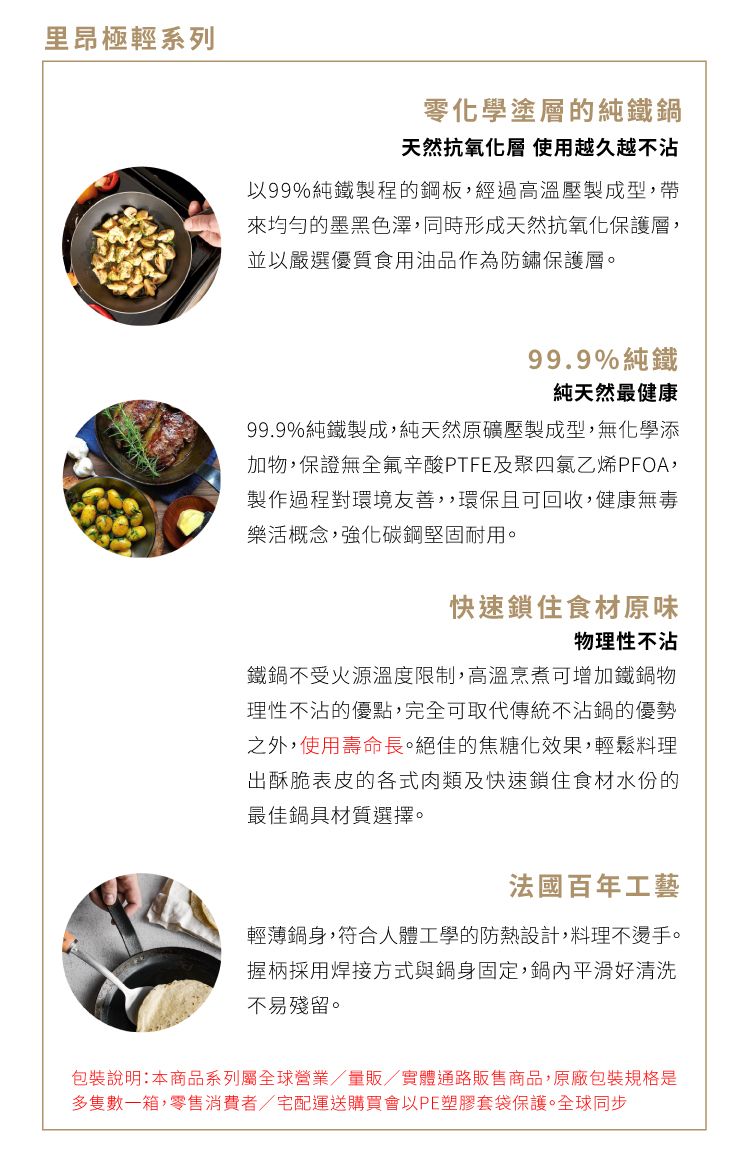 里昂極輕系列零化學塗層的純鐵鍋天然抗氧化層 使用越久越不沾以99%純鐵製程的鋼板,經過高溫壓製成型,帶均勻的墨黑色澤,同時形成天然抗氧化保護層,並以嚴選優質食用油品作為防鏽保護層。99.9%純鐵純天然最健康99.9%純鐵製成,純天然原礦壓製成型,無化學添加物,保證無全氟辛酸PTFE及聚四氯乙烯PFOA,製作過程對環境友善,,環保且可回收,健康無毒樂活概念,強化碳鋼堅固耐用。快速鎖住食材原味物理性不沾鐵鍋不受火源溫度限制,高溫烹煮可增加鐵鍋物理性不沾的優點,完全可取代傳統不沾鍋的優勢之外,使用壽命長。絕佳的焦糖化效果,輕鬆料理出酥脆表皮的各式肉類及快速鎖住食材水份的最佳鍋具材質選擇。法國百年工藝輕薄鍋身,符合人體工學的防熱設計,料理不燙手。握柄採用焊接方式與鍋身固定,鍋內平滑好清洗不易殘留。包裝說明:本商品系列屬全球營業/量販/實體通路販售商品,原廠包裝規格是多隻數一箱,零售消費者/宅配運送購買會以PE塑膠套袋保護。全球同步