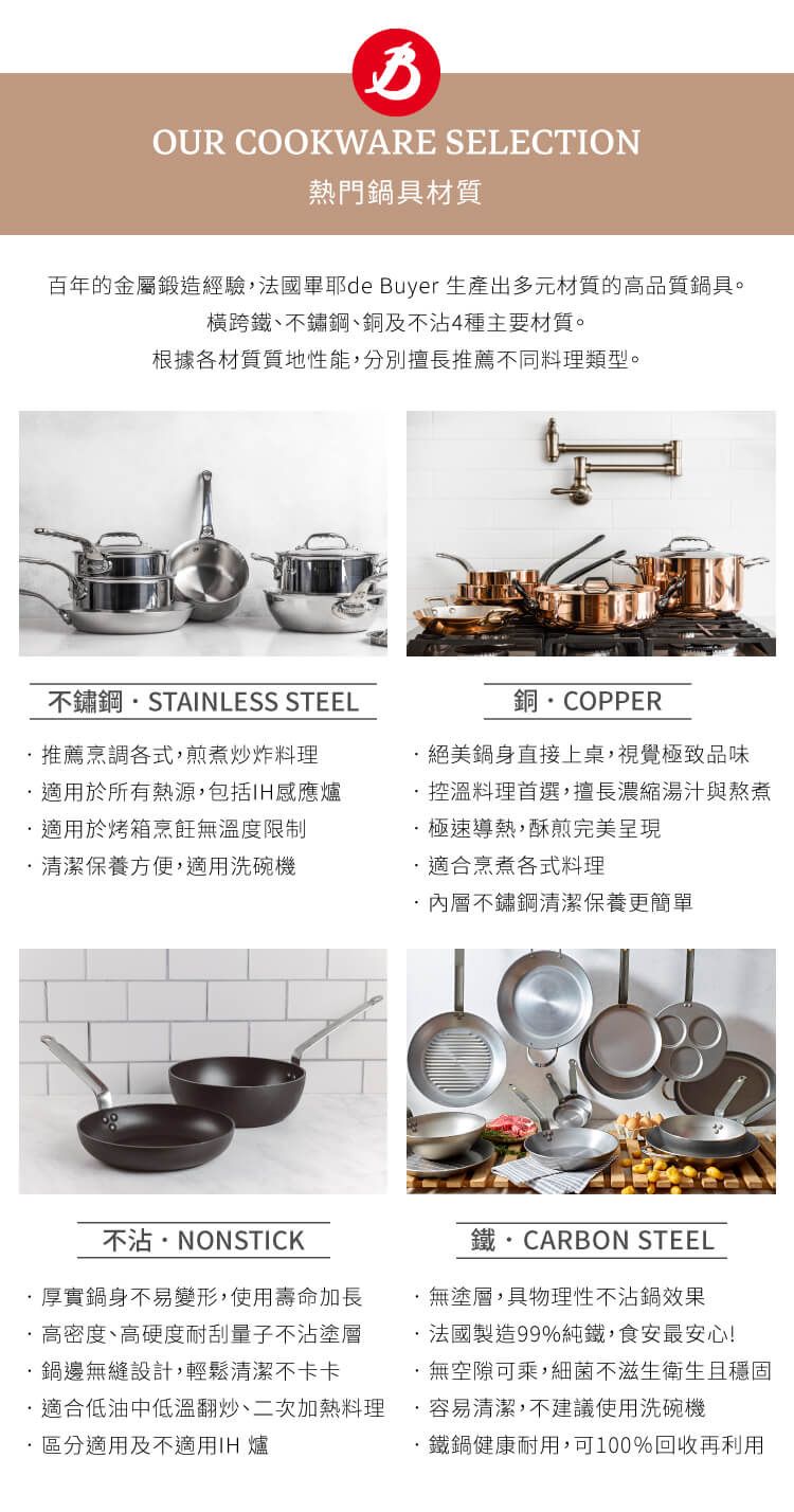 OUR COOKWARE SELECTION熱門鍋具材質百年的金屬鍛造經驗法國耶de Buyer 生產出多元材質的高品質鍋具。橫跨鐵不鏽鋼、銅及不沾4種主要材質。根據各材質質地性能分別擅長推薦不同料理類型。不鏽鋼STAINLESS STEEL銅COPPER推薦烹調各式煎煮炒炸料理適用於所有熱源包括適用於烤箱烹飪無溫度限制清潔保養方便,適用洗碗機,鍋身直接上桌,視覺極致品味控溫料理首選,擅長湯汁與熬煮極速導熱,酥煎完美呈現適合烹煮各式料理內層不鏽鋼清潔保養更簡單不沾NONSTICK厚實鍋身不易變形,使用壽命加長高密度、高硬度耐刮量子不沾塗層鍋邊無縫設計,輕鬆清潔不卡卡鐵  CARBON STEEL·無塗,性不沾鍋效果法國製造99%,食安最安心!無空隙可乘,細菌滋生衛生且適合低油中低溫翻炒、二次加熱料理 ·容易清潔,不建議使用洗碗機 區分適用及不適用IH 爐·鐵鍋健康耐用,可100%回收再利用