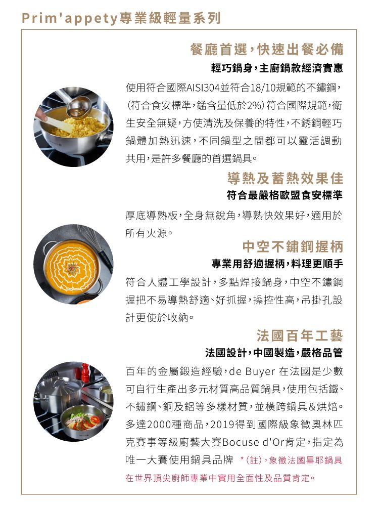 Primappety專業級輕量系列餐廳首選,快速出餐必備輕巧鍋身,主廚鍋款經濟實惠使用符合國際AISI304並符合18/10規範的不鏽鋼,(符合食安標準,錳含量低於2%) 符合國際規範,衛生安全無疑,清洗及保養的特性,不銹鋼輕巧鍋體加熱迅速,不同鍋型之間都可以靈活調動共用,是許多餐廳的首選鍋具。導熱及蓄熱效果佳符合最嚴格歐盟食安標準厚底導熟板,全身無銳角,導熱快效果好,適用於所有火源。中空不鏽鋼握柄專業用舒適握柄,料理更順手符合人體工學設計,多點焊接鍋身,中空不鏽鋼握把不易導熱舒適、好抓握,操控性高,吊掛孔設計更使於收納。法國百年工藝法國設計,中國製造,嚴格品管百年的金屬鍛造經驗,de Buyer 在法國是少數可自行生產出多元材質高品質鍋具,使用包括鐵、不鏽鋼、銅及鋁等多樣材質,並橫跨鍋具&烘焙。多達2000種商品,2019得到國際級象徵奧林匹克賽事等級廚藝大賽Bocuse dOr肯定,指定為唯一大賽使用鍋具品牌 *(註),象徵法國畢耶鍋具在世界頂尖廚師專業中實用全面性及品質肯定。