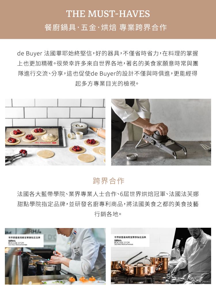 THE MUST-HAVES餐廚鍋具·五金·烘焙 專業跨界合作de  法國畢耶始終堅信,好的器具,不僅省時省力,在料理的掌握上也更加精確。很榮幸許多來自世界各地,著名的美食家願意時常與團隊進行交流、分享,這也促使de Buyer的設計不僅與時俱進,更能經得起多方專業目光的檢視。de Buyer跨界合作法國各大藍帶學院、業界專業人士合作、6屆世界烘焙冠軍、法國法芙娜甜點學院品牌,並研發名廚專利商品,將法國美食之都的美食技藝行銷各地。世界賽事指定品牌 世界最高殿堂指定品牌BOCUSE DOR