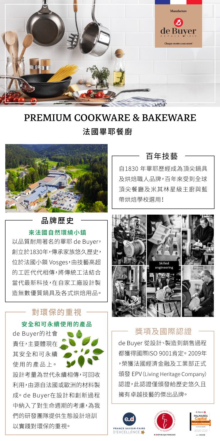 Manufacture  Chaque recette a son secretPREMIUM COOKWARE & BAKEWARE法國餐廚百年技藝自1830年耶歷經為頂尖鍋具及職人品牌百年來受到全球頂尖餐廳及米其林星級主廚與藍烘焙學校選用!品牌歷史來法國自然環繞小鎮以品質耐用著名的畢耶de Buyer,創立於1830年,傳承家族悠久歷史,位於法國小 Vosges,由技藝高超的工匠代代相傳,將傳統工法結合當代最新科技,在自家工廠設計製造無數優質鍋具及各式烘焙用品。對環保的重視安全和可永續使用的產品Skilledengineeringde Buyer的社會責任,主要體現在其安全和可永續使用的產品上。設計考量為世代永續相傳,可回收利用,由源自法國或歐洲的材料製成。de Buyer在設計和創新過程中納入了對生命週期的考慮,為我們的研發團隊提供生態設計培訓以實踐對環保的重視。獎項及國際認證de Buyer 從設計、製造到銷售過程都獲得國際ISO 9001肯定。2009年,榮獲法國經濟金融及工業部正式頒發 EPV Living Heritage Company認證,此認證僅頒發給歷史悠久且擁有卓越技藝的傑出品牌。()FRANCE IR-FAIRESAVOde BuyerPALMARÈSCapital LA 2020-2021DEXCELLENCE