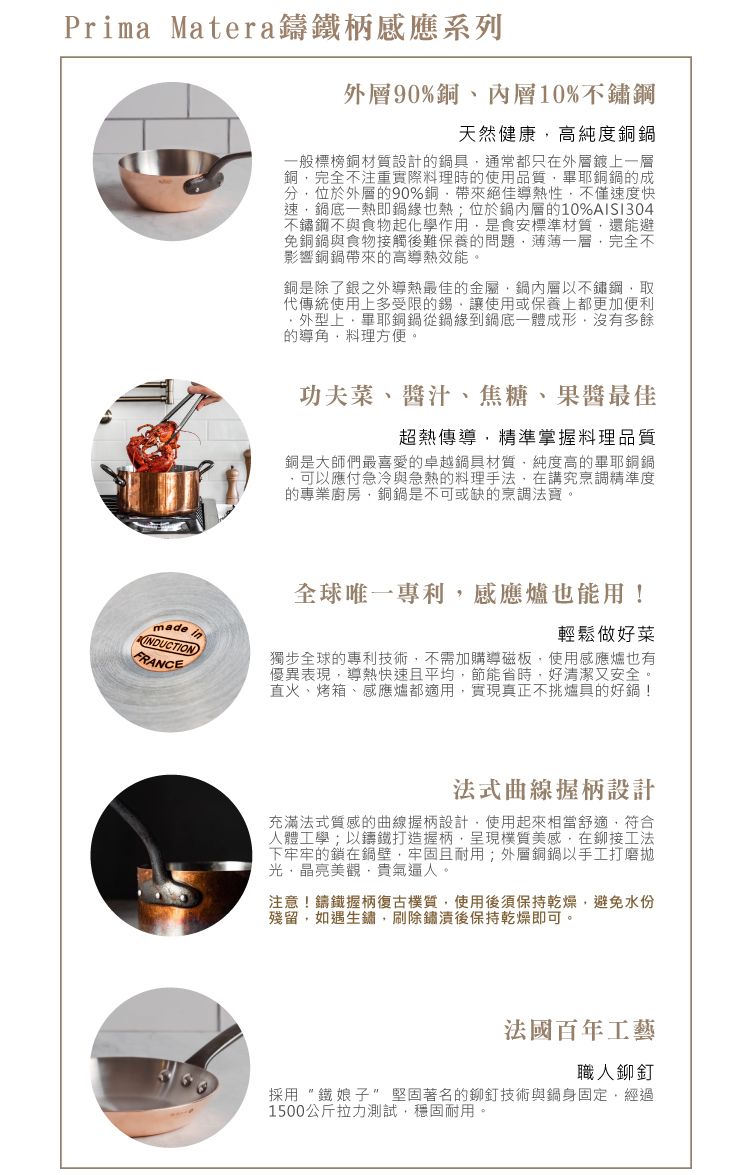 Prima Matera鑄鐵柄感應系列外層90%銅、內層10%不鏽鋼天然健康高純度銅般標榜銅材質設計的具通常都只在外層鍍上一層銅完全不注重實際料理時的使用品質畢耶銅鍋的成分位於外層的90%銅帶來絕佳熱性不僅速度快速鍋底一熱即鍋緣也熱;位於鍋內層的10%AISI304不鏽鋼不與食物起化學作用是食安標準材質還能避免銅鍋與食物接觸後難保養的問題薄薄一層完全不影響銅鍋帶來的高導熱效能。銅是除了銀之外導熱最佳的金屬,鍋內層以不鏽鋼,取代傳統使用上多受限的錫,讓使用或保養上都更加便利外型上,畢耶銅鍋從鍋緣到鍋底一體成形,沒有多餘的導,料理方便。madeINDUCTIONFRANCE功夫菜、醬汁、焦糖、果醬最佳超熱傳導,精準掌握料理品質銅是大師們最喜愛的卓越鍋具材質,純度高的畢耶銅鍋可以應付急冷與急熱的料理手法,在講究烹調精準度的專業廚房,銅鍋是不可或缺的烹調法寶。全球 唯 一 專利,感應爐也能用!輕鬆做好菜獨步全球的專利技術,不需加購導磁板,使用感應爐也有優異表現,導熱快速且平均,節能省時,好清潔又安全。直火、烤箱、感應爐都適用,實現真正不挑爐具的好鍋!法式曲線握柄設計充滿法式質感的曲線握柄設計,使用起來相當舒適,符合人體工學;以鑄鐵打造握柄,呈現樸質美感,在鉚接工法下牢牢的鎖在鍋壁,牢固且耐用;外層銅鍋以手工打磨拋光晶亮美觀,貴氣逼人。注意!鑄鐵握柄復古樸質,使用後須保持乾燥,避免水份殘留,如遇生鏽,刷除鏽後保持乾燥即可。法國百年工藝職人鉚釘採用鐵娘子堅固著名的鉚釘技術與鍋身固定,經過1500公斤拉力測試,穩固耐用。