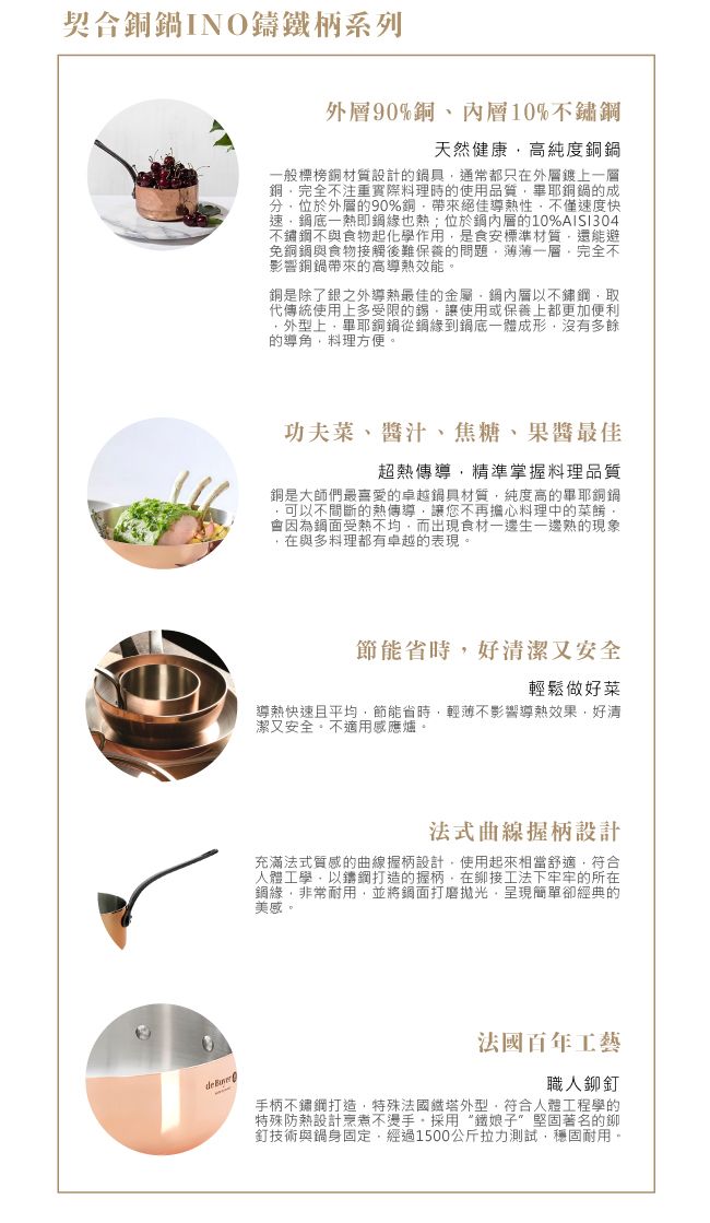 契合銅INO鑄鐵柄系列90%銅內10%不鏽天然健康高純度銅鍋一般標榜銅材質設計的鍋具通常都只在外層鍍上一層銅完全不注重實際料理時的使用品質畢銅鍋的成分位於外層的90%銅帶來絕佳導熱性不僅速度快速底一熱即鋼緣也熱;位於鋼內層的10%AISI304不鏽鋼不與食物起化學作用是食安標準材質還能避免銅鋼與食物接觸後難保養的問題薄薄一層完全不影響銅鍋帶來的高導熱效能銅是除了銀之外導熱最佳的金屬層以不鏽鋼取代傳統使用上多受限的錫讓使用或保養上都更加便利外型上畢銅鍋從鋼緣到鍋底一體成形,沒有多餘的導角,料理方便。功夫、醬汁、焦糖、最佳超熱傳導,精準掌握料理品質銅是大師們最喜愛的卓越鍋具材質,純度高的畢耶銅鍋可以不間斷的熱傳導,讓您不再擔心料理中的菜餚。會因為鋼面受熱不均,而出現食材一邊熟的現象,在與多料理都有卓越的表現。節能省時,好清潔又安全輕鬆做好菜導熱快速且平均,節能省時,輕薄不影響導熱效果,好清潔又安全。不適用感應爐。法式曲線握柄設計充滿法式質感的曲線握柄設計,使用起來相當舒適,符合人體工學,以鑄鋼打造的握柄,在工法下牢牢的所在緣,非常耐用,並將鍋面打磨拋光,呈現簡單卻經典的美感。 法國百年工藝職人鉚釘手柄不鏽鋼打造,特殊法國鐵塔外型,符合人體工程學的特殊防熱設計烹煮不燙手,採用“鐵娘子”堅固著名的鉚釘技術與鍋身固定,經過1500公斤拉力測試,穩固耐用。