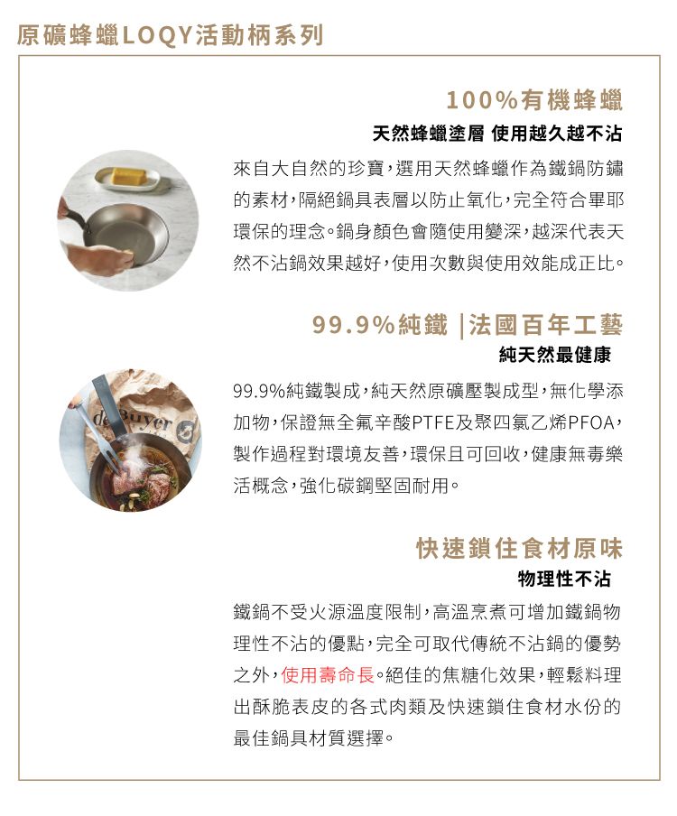 原礦蜂蠟LOQY活動柄系列100%有機蜂蠟天然蜂蠟塗層 使用越久越不沾來自大自然的珍寶,選用天然蜂蠟作為鐵鍋防鏽的素材,隔絕鍋具表層以防止氧化,完全符合畢耶環保的理念。鍋身顏色會隨使用變深,越深代表天然不沾鍋效果越好,使用次數與使用效能成正比。99.9%純鐵|法國百年工藝純天然最健康  99.9%純鐵製成,純天然原礦壓製成型,無化學添加物,保證無全氟辛酸PTFE及聚四氯乙烯PFOA,製作過程對環境友善,環保且可回收,健康無毒樂活概念,強化碳鋼堅固耐用。快速鎖住食材原味物理性不沾鐵鍋不受火源溫度限制,高溫烹煮可增加鐵鍋物理性不沾的優點,完全可取代傳統不沾鍋的優勢之外,使用壽命長。絕佳的焦糖化效果,輕鬆料理出酥脆表皮的各式肉類及快速鎖住食材水份的最佳鍋具材質選擇。