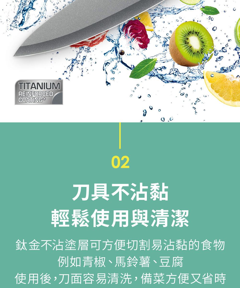 TITANIUMREINFORCEDCOATING *302刀具不沾黏輕鬆使用與清潔鈦金不沾塗層可方便切割易沾黏的食物例如青椒、馬鈴薯、豆腐使用後,刀面容易清洗,備菜方便又省時