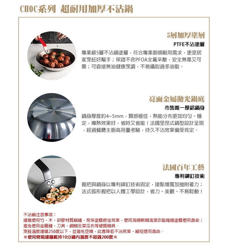 CHOC系列 超耐用加厚不沾5層加厚塗層PTFE不沾塗層專業級5層不沾鍋塗層符合專業廚師耐用需求更是居家烹飪好保證不含PFOA全辛酸,安全無毒又可靠可直接無油健康烹調,不易攝取過多油脂。亮面金屬鍋底市售唯一厚鋁鍋身鍋身厚度約4~5mm,質感極佳,熱能分布更加均匀定,導熱效果好,省時又省能!法國里昂式鍋型設計呈現,經過餐廳主廚高用量考驗,持久不沾效果備受肯定。法國百年工藝專利鉚釘技術握把與鍋身以專利鉚釘技術固定,接點增寬加強附著力;法式弧形握把以人體工學設計,省力、美觀、不易鬆動!不沾鍋注意事項建議使用竹、木、矽膠材質鍋,常保塗層最佳效果,使用海綿清潔亦能維護塗層使用壽命:避免使用金屬鏟、刀具、銅刷及菜瓜布等硬質刷具。烹飪溫度建議250度以下,並避免空燒,此降低不沾效果、縮短使用壽命。※使用烤箱建議維持10分鐘溫度不超過200度※