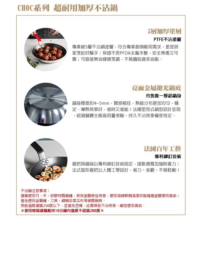 CHOC系列 超耐用加厚不沾鍋5層加厚塗層PTFE不沾塗層專業級5層不沾鍋塗層符合專業廚師耐用需求更是居家烹飪好幫手保證PFOA全氟辛酸,安全無毒又可靠可直接無油健康烹調,不易攝取過多油脂。亮面金屬拋光鍋底市售唯一厚身鍋身厚度約4~5mm,質感極佳,熱能分布更加均匀、穩定,導熱效果好,省時又省能!法國里昂式鍋型設計呈現,經過餐廳主廚高用量考驗,持久不沾效果備受肯定。法國百年工藝專利鉚釘技術握把與鍋身以專利鉚釘技術固定,接點增寬加強附著力法式弧形握把以人體工學設計,、美觀、不易鬆動!不沾鍋注意事項:建議使用竹、木、矽膠材質,常保塗層最佳效果,使用海綿刷清潔亦能維護塗層使用壽命;避免使用金屬鏟、刀具、刷及菜瓜布等硬質刷具。烹飪溫度建議250度以下,並避免空燒,此降低不沾效果、縮短使用壽命。使用烤箱建議維持10分鐘溫度不超過200度※