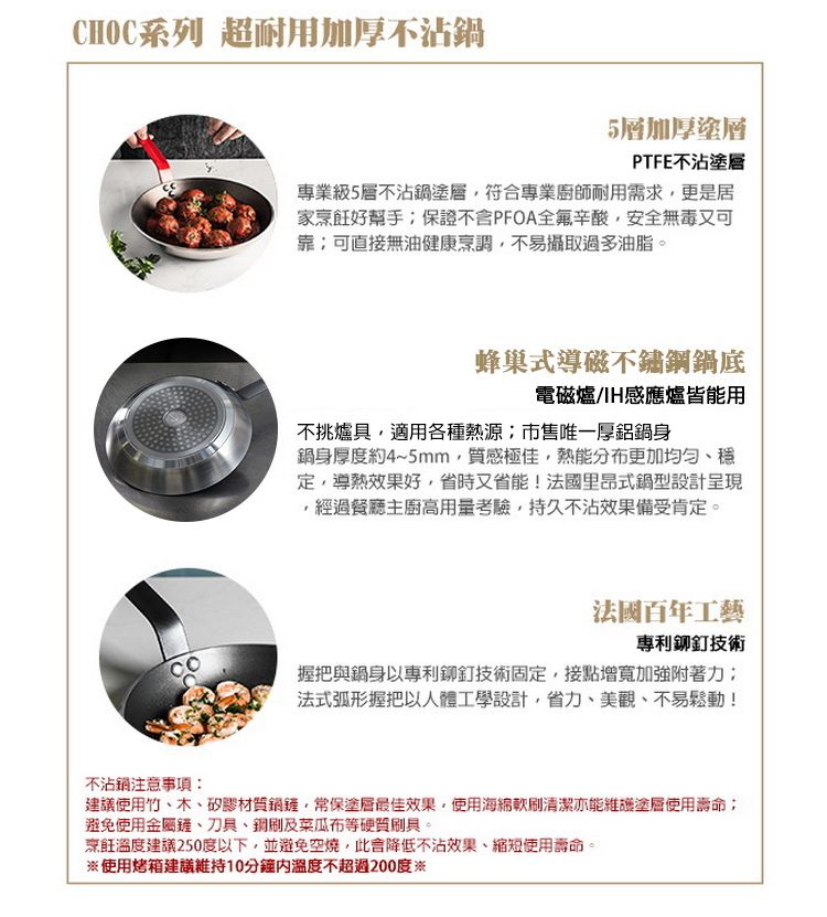 CHOC系列 超耐用加厚不沾5層加厚塗層PTFE不沾塗層專業級5層不沾塗層符合專業廚師耐用需求更是居家烹飪好幫手保證不含PFOA全辛酸安全無毒又可靠可直接無油健康烹調,不易攝取過多油脂。蜂巢式導磁不鏽鋼底電磁爐H感應爐皆能用不挑爐具,適用各種熱源市售唯一厚鋁鍋身鍋身厚度約4~5mm,質感極佳,熱能分布更加均勻定,導熱效果好,省時又省能!法國里昂式鍋型設計呈現,經過餐廳主廚高用量考驗,持久不沾效果備受肯定。法國百年工藝專利鉚釘技術握把與鍋身以專利鉚釘技術固定,接點增寬加強附著力法式弧形握把以人體工學設計,省力、美觀、不易鬆動!不沾鍋注意事項:建議使用竹、木、矽膠材質鍋,常保塗層最佳效果,使用海綿清潔亦能維護塗層使用壽命;避免使用金屬鏟、刀具、銅刷及菜瓜布等硬質刷具。烹飪溫度建議250度以下,並避免空燒,此降低不沾效果、縮短使用壽命。※使用烤箱建議維持10分鐘溫度不超過200度※