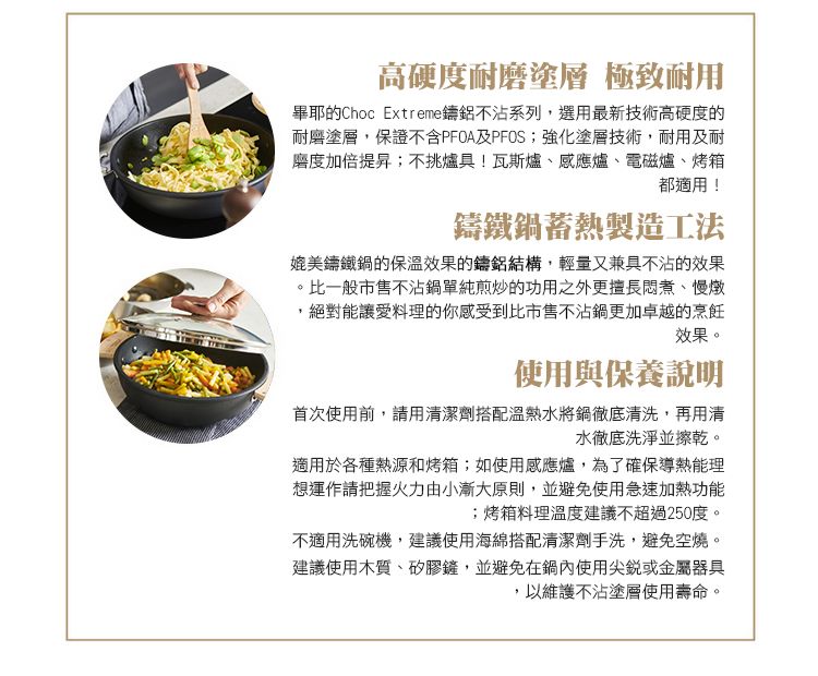 高硬度耐磨塗層 極致耐用畢耶的Choc Extreme不沾系列,選用最新技術高硬度的耐磨塗層,保證不含PFOA及PFOS;強化塗層技術,耐用及耐磨度加倍提昇;不挑爐具!瓦斯爐、感應爐、電磁爐、烤箱都適用!鑄鐵鍋蓄熱製造工法媲美鑄鐵鍋的保溫效果的鑄鋁結構,輕量又兼具不沾的效果比一般市售不沾鍋單純煎炒的功用之外更擅長悶煮、慢燉絕對能讓愛料理的你感受到比市售不沾鍋更加卓越的烹飪效果。使用與保養說明首次使用前,請用清潔劑搭配溫熱水將鍋徹底清洗,再用清水徹底洗淨並擦乾。適用於各種熱源和烤箱;如使用感應爐,為了確保導熱能理想運作請把握火力由小漸大原則,並避免使用急速加熱功能;烤箱料理溫度建議不超過250度。不適用洗碗機,建議使用海綿搭配清潔劑手洗,避免空燒。建議使用木質、矽膠鏟,並避免在鍋內使用尖銳或金屬器具以維護不沾塗層使用壽命。