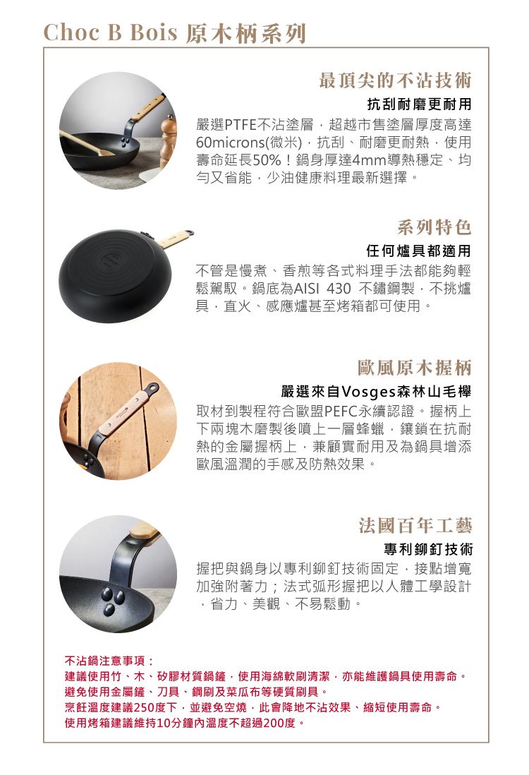 Choc B Bois 原木柄系列最頂尖的不沾技術抗刮耐磨更耐用嚴選PTFE不沾塗層超越市售塗層厚度高達60microns(微米)抗刮耐磨更耐熱使用壽命延長50%!鍋身厚達4mm導熱穩定、均勻又省少油健康料理最新選擇。系列特色任何爐具都適用不管是慢煮、香煎等各式料理手法都能夠輕鬆駕馭。鍋底為 430 不鏽鋼製不挑爐具直火、感應爐甚至烤箱都可使用。歐風原木握柄嚴選來自Vosges森林山毛櫸取材到製程符合歐盟PEFC認證。握柄上下兩塊木磨製後噴上一層蜂蠟鑲鎖在抗耐熱的金屬握柄上,兼顧實耐用及為鍋具增添歐風溫潤的手感及防熱效果。法國百年工藝專利鉚釘技術握把與鍋身以專利鉚釘技術固定,接點增寬加強附著力;法式弧形握把以人體工學設計,省力、美觀、不易鬆動。不沾鍋注意事項:建議使用竹、木、矽膠材質,使用海綿軟刷清潔,亦能維護鍋具使用壽命。避免使用金屬鏟、刀具、鋼刷及菜瓜布等硬質刷具。烹飪溫度建議250度下,並避免空燒,此會降地不沾效果、縮短使用壽命。使用烤箱建議維持10分鐘內溫度不超過200度。