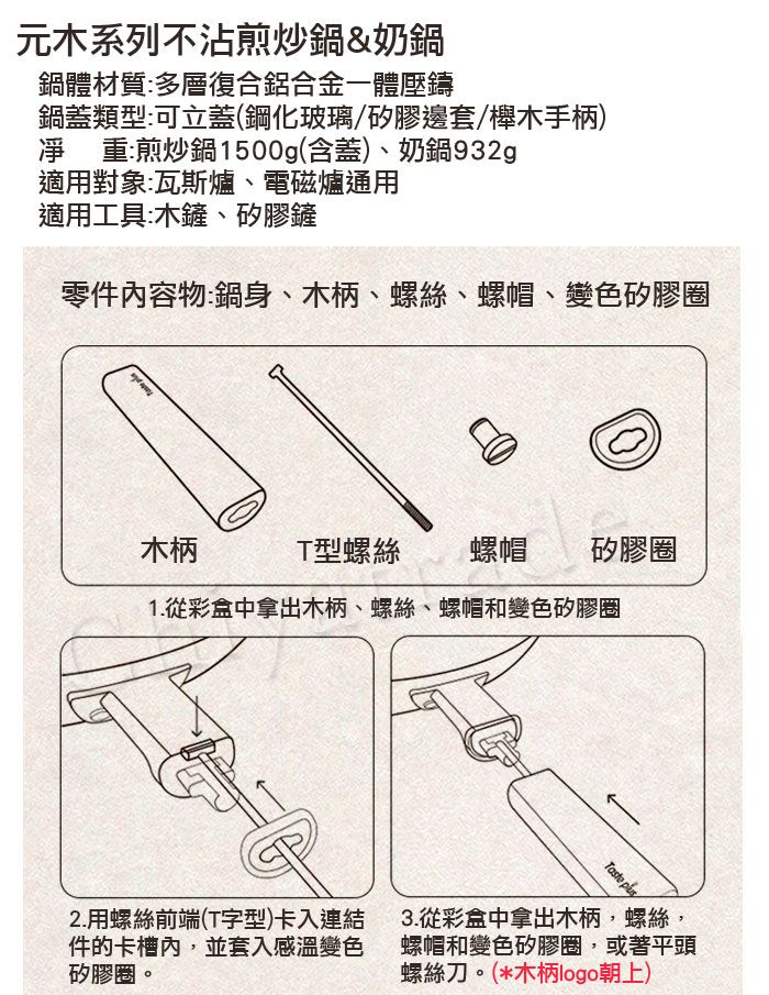 元木系列不沾煎炒鍋&奶鍋鍋體材質多層復合鋁合金一體壓鑄鍋蓋類型:可立蓋(鋼化玻璃/矽膠邊套/櫸木手柄)凈重:煎炒鍋1500g(含蓋)、奶鍋932g適用對象:瓦斯爐、電磁爐通用適用工具:木鏟、矽膠鏟零件容物:鍋身、木柄、螺絲、螺帽、變色矽膠圈 木柄T型螺絲螺帽 矽膠圈1.從彩盒中拿出木柄、螺絲、螺帽和變色矽膠圈Taste 2.用螺絲前端(T字型)卡入連結件的卡槽內,並套入感溫變色矽膠圈。3.從彩盒中拿出木柄,螺絲,螺帽和變色矽膠圈,或著平頭螺絲刀。(*木柄logo朝上)