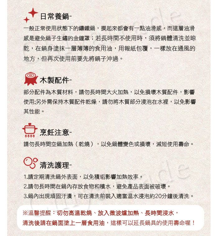 日常養鍋 一般正常使用狀態下的鑄鐵鍋,摸起來都會有一點油滑感,而這層油滑感是避免鍋子生鏽的金鐘罩;若長時間不使用時,須將鍋體清洗並晾乾,在鍋身塗抹一層薄薄的食用油,用報紙包覆,一樣放在通風的地方,但再次使用前要先將鍋子沖過。木製配件部分配件為木質材料,請勿長時間大火加熱,以免損壞木質配件,影響使用;另外需保持木質配件乾燥,請勿將木質部分浸泡在水裡,以免影響其性能。烹飪注意 請勿長時間空鍋加熱(乾燒),以免鍋體變色或損壞,減短使用壽命。 清洗護理-1.請定期清洗鍋外表面,以免積垢影響加熱效率。de2.請勿長時間在鍋內存放食物和積水,避免產品表面被破壞。3.鍋內出現頑固,可在清洗前裝入適當溫水浸泡約20分鐘後清洗。※溫馨提醒:切勿高溫乾燒、放入微波爐加熱、長時間浸水,清洗後請在鍋面塗上一層食用油,這樣可以延長鍋具的使用壽命喔!