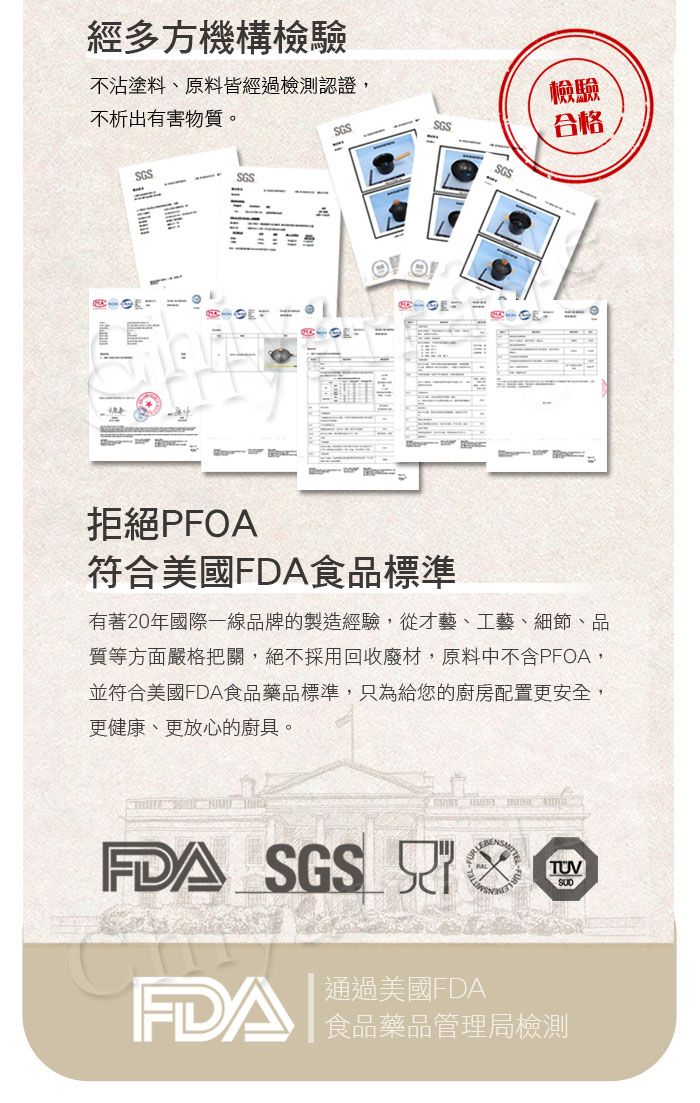 經多方機構檢驗不沾塗料、原料皆經過檢測認證,檢驗不析出有害物質。SGSSGS合格SGS-SGSSGS拒絕PFOA符合美國FDA食品標準有著20年國際一線品牌的製造經驗,從才藝、工藝、細節、品質等方面嚴格把關,絕不採用回收廢材,原料中不含PFOA,並符合美國FDA食品藥品標準,只為給您的廚房配置更安全,更健康、更放心的廚具。FDA SGS 通過美國FDATUVFDA 食品藥品管理局檢測