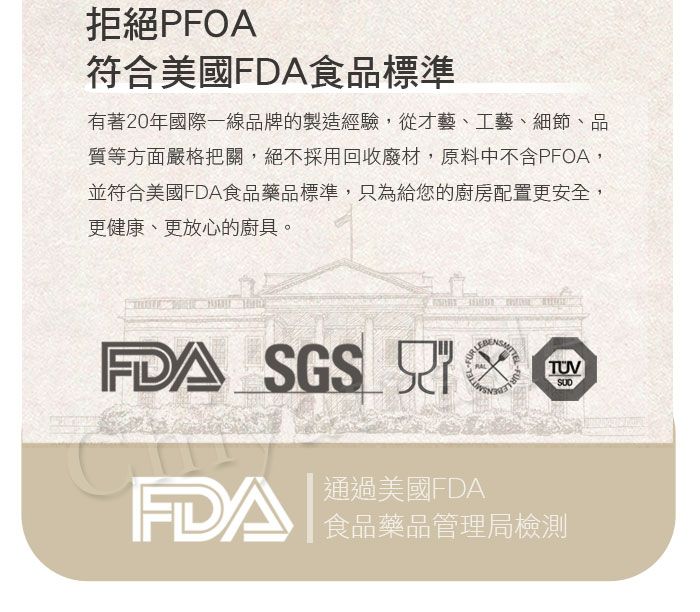 拒絕PFOA符合美國FDA食品標準有著20年國際一線品牌的製造經驗,從才藝、工藝、細節、品質等方面嚴格把關,絕不採用回收廢材,原料中不含PFOA,並符合美國FDA食品藥品標準,只為給您的廚房配置更安全,更健康、更放心的廚具。FDA SGS TUVFDA通過美國FDA食品藥品管理局檢測