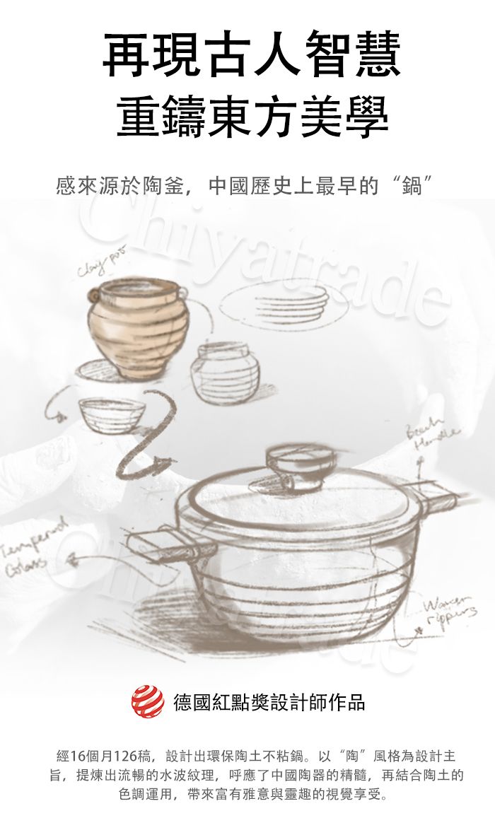 再現古人智慧重鑄東方美學感來源於陶釜,中國歷史上最早的“鍋” 德國紅點獎設計師作品經16個月126稿,設計出環保陶土不粘鍋。以“陶”風格為設計主旨,提煉出流暢的水波紋理,呼應了中國陶器的精髓,再結合陶土的色調運用,帶來富有雅意與靈趣的視覺享受。