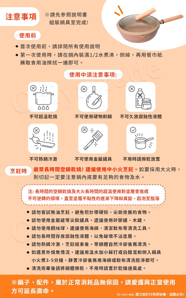 注意事項請先參照說明書組裝鍋具至完成!使用前首次使用前請詳閱所有使用說明 第一次使用時,請在鍋內裝滿1/2水煮沸,倒掉,再用餐巾紙蘸取食用油擦拭一遍即可。使用中須注意事項:de不可超溫乾燒不可使用硬物刷鍋不可久放腐蝕性液體唱不可熱鍋冷激不可使用金屬鏟具不用時請擦乾放置烹飪時 嚴禁長時間空鍋乾燒!建議使用中小火烹飪。如要採用大火時,則切記一定要注意鍋內底要有足夠的食物及水。注:長時間的空鍋乾燒及大火長時間的超溫使用對塗層會造成不可逆轉的損壞,直至塗層不黏性的逐漸下降和黃變、起泡至脫落 請勿嘗試無油烹飪,避免煎炒帶硬殼、尖銳骨骼的食物。 請勿使用金屬鏟等尖銳鏟具,建議使用矽膠鏟、木鏟。 請勿使用鋼絲球,建議使用海綿、清潔布等清洗工具。 請勿長時間存放腐蝕性液體,以免破壞不沾塗層。 請勿熱鍋冷激,烹飪結束後,等鍋體自然冷卻後再清洗。 如遇意外燒焦情況,建議用溫水加小蘇打或白醋混和倒入鍋具小火煮3-5分鐘,靜置冷卻後再用海綿或軟布清洗乾淨即可。 清洗完畢後請將鍋體擦乾,不用時請置於乾燥通風處。※鍋子、配件,屬於正常消耗品無保固,請愛護與正當使用方可延長壽命。Chiyatrade. 圖文設計均有原始檔,盜圖必究!