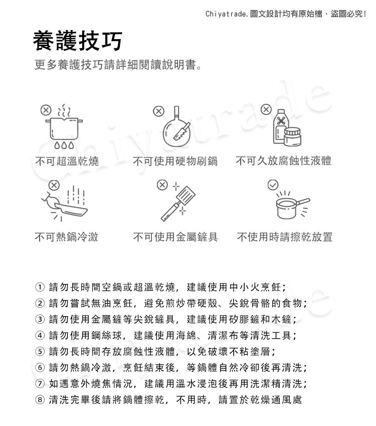 養護技巧更多養護技巧請詳細閱讀說明書。Chiyatrad. 圖文設計均有原始檔,盜圖必究!tra不可超溫乾燒不可使用硬物刷鍋 不可久放腐蝕性液體不可熱鍋冷激不可使用金屬鏟具不使用時請放置請勿長時間空鍋或超溫乾燒,建議使用中小火烹飪 請勿嘗試無油烹飪,避免煎炒帶硬殼、尖銳骨骼的食物;③ 請勿使用金屬鏟等尖銳鏟具,建議使用矽膠鏟和木鏟;④ 請勿使用鋼絲球,建議使用海綿、清潔布等清洗工具; 請勿長時間存放腐蝕性液體,以免破壞不粘塗層;⑥ 請勿熱鍋冷激,烹飪結束後,等鍋體自然冷卻後再清洗;② 如遇意外燒焦情況,建議用溫水浸泡後再用洗潔精清洗;清洗完畢後請將鍋體擦乾,不用時,請置於乾燥通風處e