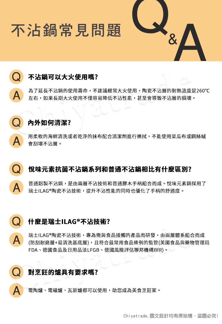 不沾鍋常見問題AA不沾鍋可以大火使用嗎?為了延長不沾鍋的使用壽命,不建議經常大火使用,陶瓷不沾層的耐熱溫度是260左右,如果長期大火使用不僅容易降低不沾性能,甚至會導致不沾層的損壞。如何清潔?A用柔軟的海綿清洗或者乾淨的抹布配合清潔劑進行擦拭,不能使用菜瓜布或鋼絲絨會刮壞不沾層。A悅味元素抗菌不沾鍋系列和普通不沾鍋相比有什麼區別?普通鋁製不沾鍋,是由兩層不沾技術和普通膠木手柄組合而成。悅味元素鍋採用了瑞士ILAG®陶瓷不沾技術,提升不沾性能的同時也優化了手柄的舒適度。什麼是瑞士ILAG®不沾技術?A瑞士ILAG®陶瓷不沾技術,專為需與食品接觸的產品而研發,由兩層體系組合而成(防刮耐磨層+易清洗基底層),且符合最常用食品條例的監管(美國食品與藥物管理局FDA、德國食品及日用品法LFGB、德國風險評估聯邦機構BfR)。 對烹飪的爐具有要求嗎?A 電陶爐、電磁爐、瓦斯爐都可以使用,助您成為美食烹飪家。Chiyatrade. 圖文設計均有原始檔,盜圖必究!