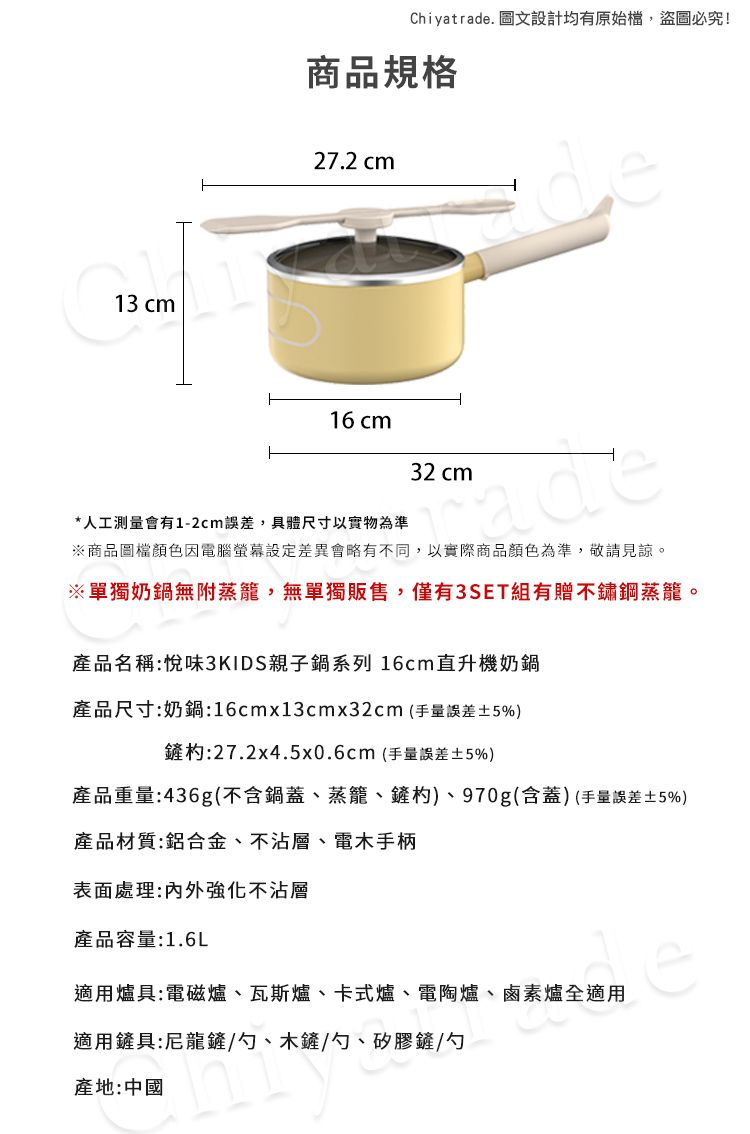 13 cmChiyatrade. 圖文設計均有原始檔,盜圖必究!商品規格27.2 cm16 cm32 cmde*人工測量會有1-2cm誤差,具體尺寸以實物為準※商品圖檔顏色因電腦差異會略有不同,以實際商品顏色為準,敬請見諒。※單獨奶鍋無附蒸籠,無單獨販售,僅有3SET組有贈不鏽鋼蒸籠。產品名稱:悅味3KIDS親子鍋系列 16cm直升機奶鍋產品尺寸:奶鍋:16cmx13cmx32cm(手量誤差5%)鏟:27.2x4.5x0.6cm(手量誤差±5%)產品重量:436g(不含鍋蓋、蒸籠、鏟杓)、970g(含蓋)(手量誤差±5%)產品材質:鋁合金、不沾層、電木手柄表面處理:内外強化不沾層產品容量:1.6L適用爐具:電磁爐、瓦斯爐、卡式爐、電陶爐、鹵素爐全適用適用鏟具:尼龍鏟/勺、木鏟/勺、矽膠鏟/勺產地:中國