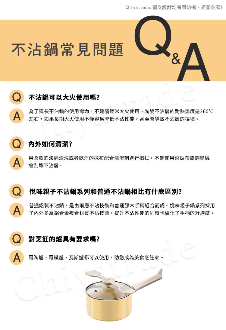 Chiyatrade. 圖文設計均有原始檔,盜圖必究!不沾鍋常見問題A不沾鍋可以大火使用嗎?deA為了延長不沾鍋的使用壽命,不建議經常大火使用,陶瓷不沾層的耐熱溫度是260℃左右,如果長期大火使用不僅容易降低不沾性能,甚至會導致不沾層的損壞。内外如何清潔?A用柔軟的海綿清洗或者乾淨的抹布配合清潔劑進行擦拭,不能使用菜瓜布或鋼絲絨會刮壞不沾層。A味親子不沾鍋系列和普通不沾鍋相比有什麼區別?普通鋁製不沾鍋,是由兩層不沾技術和普通膠木手柄組合而成。悅味親子鍋系列採用了內外多層鋁合金複合材質不沾技術,提升不沾性能的同時也優化了手柄的舒適度。對烹飪的爐具有要求嗎?A 電陶爐、電磁爐、瓦斯爐都可以使用,助您成為美食烹飪家。Chide