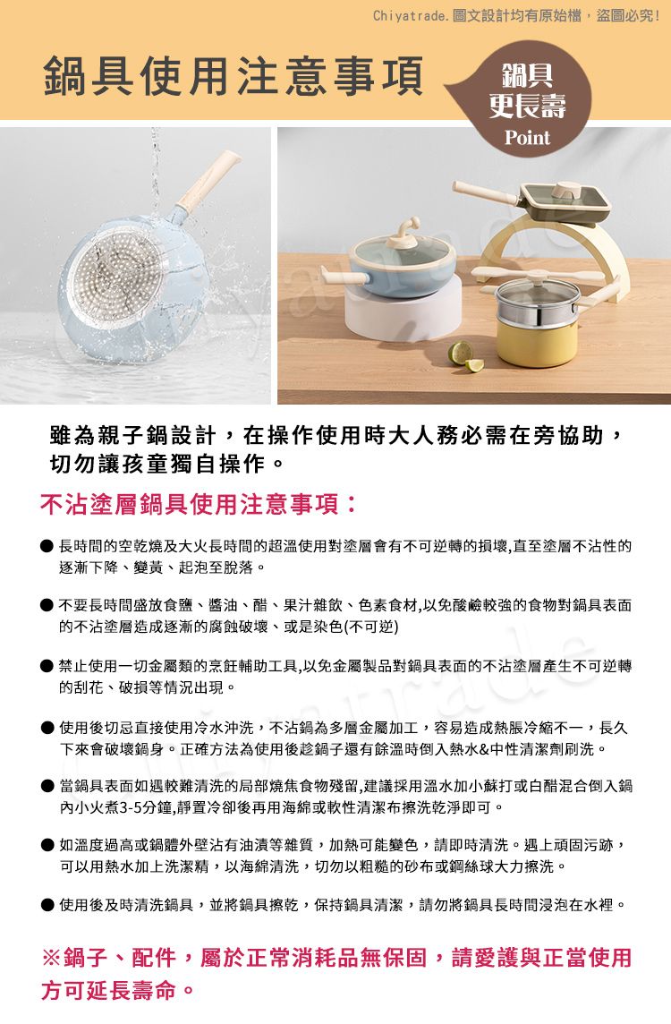 Chiyatrade. 圖文設計均有原始檔,盜圖必究!鍋具使用注意事項鍋具更長壽Point雖為親子鍋設計,在操作使用時大人務必需在旁協助,切勿讓孩童獨自操作。不沾塗層鍋具使用注意事項:長時間的空乾燒及大火長時間的超溫使用對塗層會有不可逆轉的損壞,直至塗層不沾性的逐漸下降變黃、起泡至脫落。不要長時間盛放食鹽、醬油、醋、果汁雜飲、色素食材,以免酸鹼較強的食物對鍋具表面的不沾塗層造成逐漸的腐蝕破壞、或是染色(不可逆)禁止使用一切金屬類的烹飪輔助工具,以免金屬製品對鍋具表面的不沾塗層產生不可逆轉的刮花、破損等情況出現。使用後切忌直接使用冷水沖洗,不沾鍋為多層金屬加工,容易造成熱脹冷縮不一,長久下來會破壞鍋身。正確方法為使用後趁鍋子還有餘溫時倒入熱水&中性清潔劑刷洗。當鍋具表面如遇較難清洗的局部燒焦食物殘留,建議採用溫水加小蘇打或白醋混合倒入鍋小火煮3-5分鐘,靜置冷卻後再用海綿或軟性清潔布擦洗乾淨即可。如溫度過高或鍋體外壁沾有油漬等雜質,加熱可能變色,請即時清洗。遇上頑固污跡,可以用熱水加上洗潔精,以海綿清洗,切勿以粗糙的砂布或鋼絲球大力擦洗。使用後及時清洗鍋具,並將鍋具擦乾,保持鍋具清潔,請勿將鍋具長時間浸泡在水裡。※鍋子、配件,屬於正常消耗品無保固,請愛護與正當使用方可延長壽命。