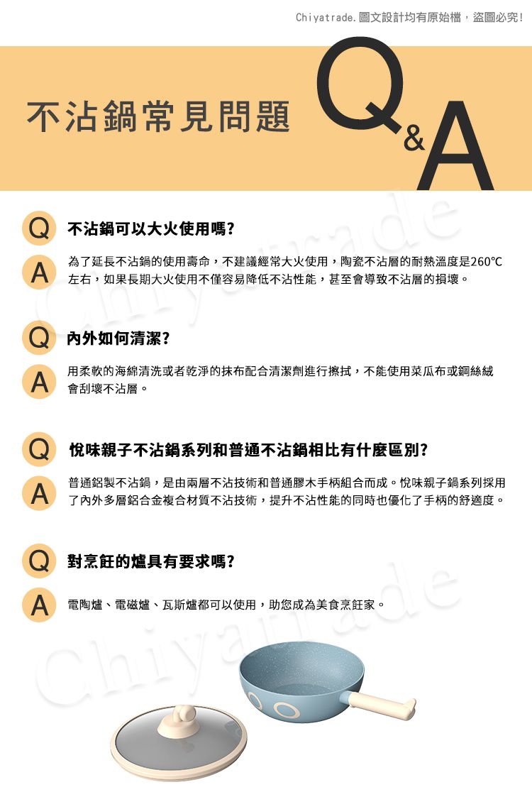 Chiyatrade. 圖文設計均有原始檔,盜圖必究!不沾鍋常見問題A不沾鍋可以大火使用嗎?deA為了延長不沾鍋的使用壽命,不建議經常大火使用,陶瓷不沾層的耐熱溫度是260℃左右,如果長期大火使用不僅容易降低不沾性能,甚至會導致不沾層的損壞。内外如何清潔?A用柔軟的海綿清洗或者乾淨的抹布配合清潔劑進行擦拭,不能使用菜瓜布或鋼絲絨會刮壞不沾層。A味親子不沾鍋系列和普通不沾鍋相比有什麼區別?普通鋁製不沾鍋,是由兩層不沾技術和普通膠木手柄組合而成。悅味親子鍋系列採用了內外多層鋁合金複合材質不沾技術,提升不沾性能的同時也優化了手柄的舒適度。對烹飪的爐具有要求嗎?A 電陶爐、電磁爐、瓦斯爐都可以使用,助您成為美食烹飪家。Chiyde