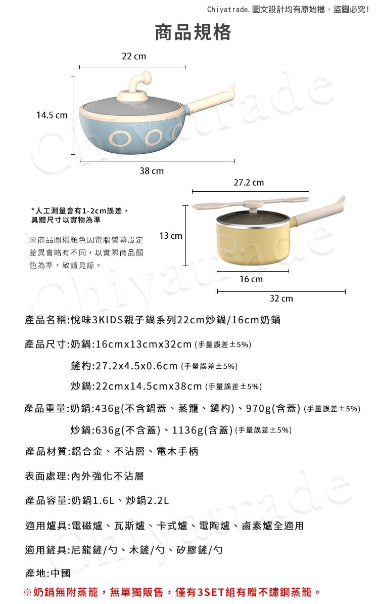 14.5 22 cmChiya. 圖文設計均有原始檔,盜圖必究!商品規格trade*人工測量會有1-2cm誤差,具體尺寸以實物為準38 cm27.2 cm13 cm※商品圖檔顏色因電腦設定差異會略有不同,以實際商品顏色為準,敬請見諒。16 cm32 cm產品名稱:悅味3KIDS親子鍋系列22cm炒鍋/16cm奶鍋產品尺寸:奶鍋:16cmx13cmx32cm(手量誤差5%)鏟:27.2x4.5x0.6cm(手量誤差5%)炒鍋:22cmx14.5cmx38cm(手量誤差±5%)產品重量:奶鍋:436g(不含鍋蓋、蒸籠、鏟杓)、970g(含蓋)(手量誤差±5%)炒鍋:636g(不含蓋)、1136g(含蓋)(手量誤差±5%)產品材質:鋁合金、不沾層、電木手柄表面處理:内外強化不沾層產品容量:奶鍋1.6L、炒鍋2.2Lde適用爐具:電磁爐、瓦斯爐、卡式爐、電陶爐、鹵素爐全適用適用鏟具:尼龍鏟/勺、木鏟/勺、矽膠鏟/勺產地:中國※奶鍋無蒸籠,無單獨販售,僅有3SET組有贈不鏽鋼蒸籠。