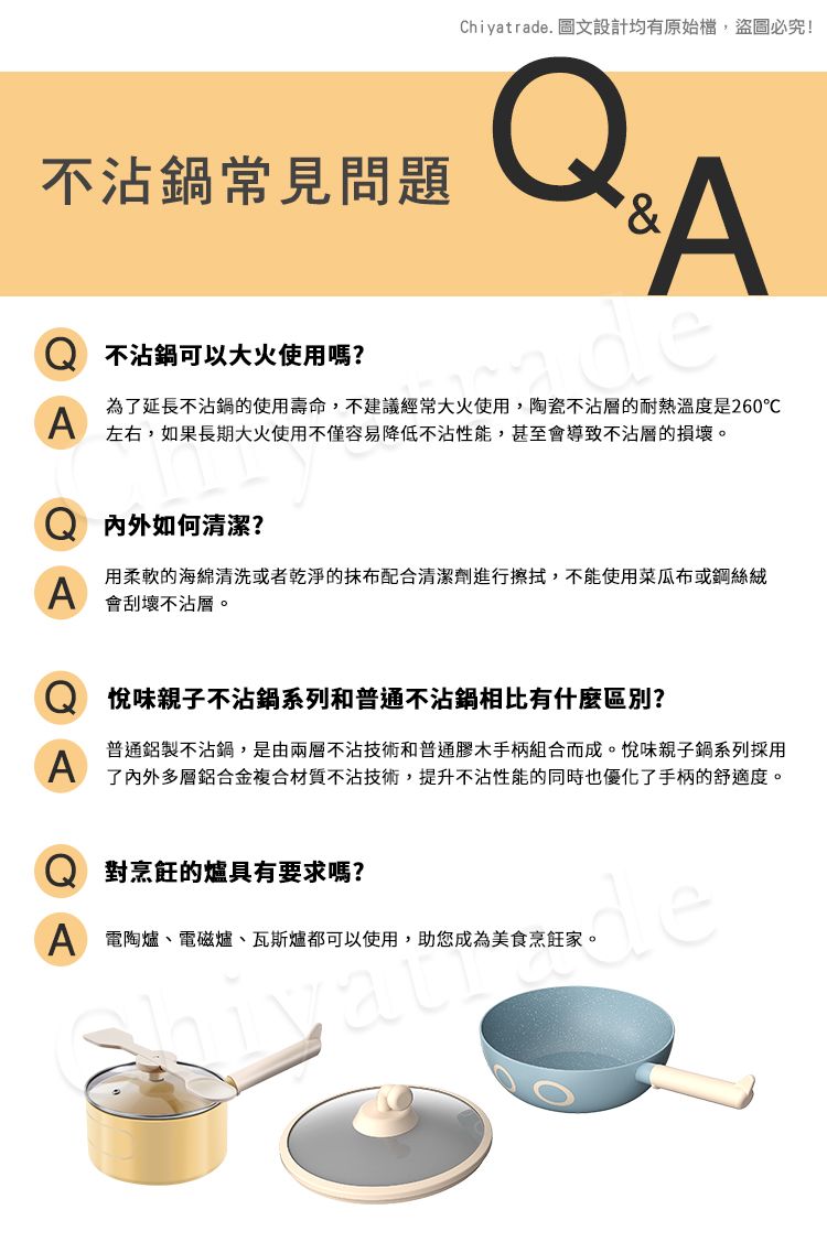 Chiyatrade. 圖文設計均有原始檔,盜圖必究!不沾鍋常見問題A不沾鍋可以大火使用嗎?deA為了延長不沾鍋的使用壽命,不建議經常大火使用,陶瓷不沾層的耐熱溫度是260℃左右,如果長期大火使用不僅容易降低不沾性能,甚至會導致不沾層的損壞。内外如何清潔?A用柔軟的海綿清洗或者乾淨的抹布配合清潔劑進行擦拭,不能使用菜瓜布或鋼絲絨會刮壞不沾層。A味親子不沾鍋系列和普通不沾鍋相比有什麼區別?普通鋁製不沾鍋,是由兩層不沾技術和普通膠木手柄組合而成。悅味親子鍋系列採用了內外多層鋁合金複合材質不沾技術,提升不沾性能的同時也優化了手柄的舒適度。對烹飪的爐具有要求嗎?A 電陶爐、電磁爐、瓦斯爐都可以使用,助您成為美食烹飪家。de