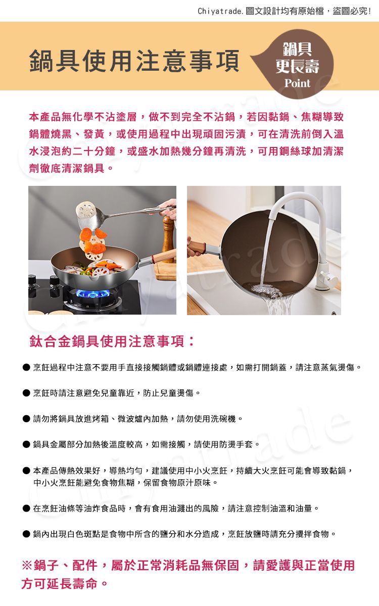 Chiyatrade. 圖文設計均有原始檔,盜圖必究!鍋具使用注意事項鍋具更長壽Point本產品無化學不沾塗層,做不到完全不沾鍋,若因黏鍋、焦糊導致鍋體燒黑、發黃,或使用過程中出現頑固污漬,可在清洗前倒入溫水浸泡約二十分鐘,或盛水加熱幾分鐘再清洗,可用鋼絲球加清潔劑徹底清潔鍋具。鈦合金鍋具使用注意事項:過程中注意不要用手直接接觸鍋體或鍋體連接處,如需打開鍋蓋,請注意蒸氣燙傷。烹飪時請注意避免兒童靠近,防止兒童燙傷。請勿將鍋具放進烤箱、微波爐加熱,請勿使用洗碗機。鍋具金屬部分加熱後溫度較高,如需接觸,請使用防燙手套。de本產品傳熱效果好,導熱均勻,建議使用中小火烹飪,持續大火烹飪可能會導致黏鍋,中小火烹飪能避免食物焦糊,保留食物原汁原味。在烹飪油條等油炸食品時,會有食用油濺出的風險,請注意控制油溫和油量。鍋內出現白色斑點是食物中所含的鹽分和水分造成,烹飪放鹽時請充分食物。※鍋子、配件,屬於正常消耗品無保固,請愛護與正當使用方可延長壽命。