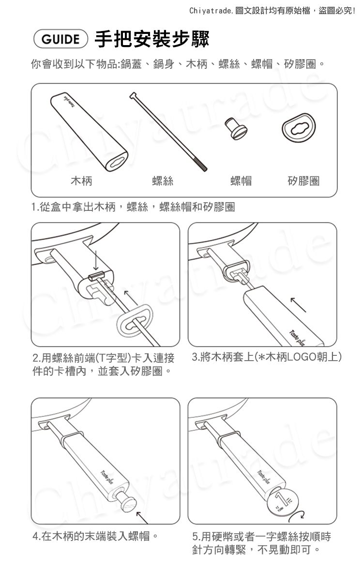 Chiyatrade. 圖文設計均有原始檔,盜圖必究!GUIDE 手把安裝步驟你會收到以下物品:鍋蓋、鍋身、木柄、螺絲、螺帽、矽膠圈 螺帽矽膠圈木柄螺絲1.從盒中拿出木柄,螺絲,螺絲帽和矽膠圈 2.用螺絲前端(T字型)卡入連接 3.將木柄套上(*木柄LOGO朝上)件的卡槽,並套入矽膠圈。。Taste 4.在木柄的末端裝入螺帽。Taste 5.用硬幣或者一字螺絲按順時針方向轉緊,不晃動即可。