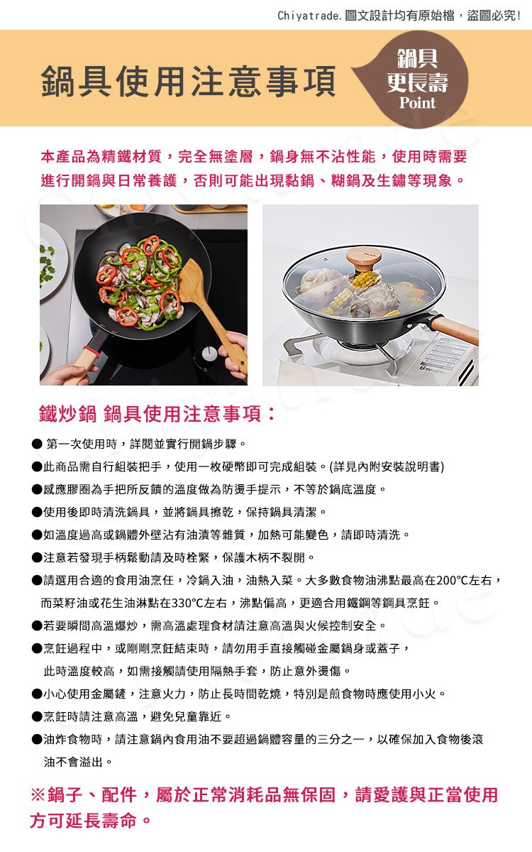 Chiyatrade. 圖文設計均有原始檔,盜圖必究!鍋具使用注意事項鍋具更長壽Point本產品為精鐵材質,完全無塗層,鍋身無不沾性能,使用時需要進行開鍋與日常養護,否則可能出現黏鍋、糊鍋及生鏽等現象。鐵炒鍋 鍋具使用注意事項:第一次使用時,詳閱並實行開鍋步驟。此商品需自行組裝把手,使用一枚硬幣即可完成組裝。(詳見內附安裝說明書)感應膠圈為手把所反饋的溫度做為防燙手提示,不等於鍋底溫度。使用後即時清洗鍋具,並將鍋具擦乾,保持鍋具清潔。如溫度過高或鍋體外壁沾有油漬等雜質,加熱可能變色,即時清洗。注意若發現手柄鬆動請及時緊,保護木柄不裂開。請選用合適的食用油烹任,冷鍋入油,油熱入菜。大多數食物油沸點最高在200左右,而菜籽油或花生油淋點在330左右,沸點偏高,更適合用鐵鋼等鋼具。▶若要瞬間高溫爆炒,需高溫處理食材請注意高溫與火候控制安全。▶烹飪過程中,或剛剛烹飪結束時,請勿用手直接觸碰金屬鍋身或蓋子,此時溫度較高,如需接觸請使用隔熱手套,防止意外燙傷。▶小心使用金屬鏟,注意火力,防止長時間乾燒,特別是煎食物時應使用小火。▶烹飪時請注意高溫,避免兒童靠近。▶油炸食物時,請注意鍋內食用油不要超過鍋體容量的三分之一,以確保加入食物後滾油不會溢出。※鍋子、配件,屬於正常消耗品無保固,請愛護與正當使用方可延長壽命。