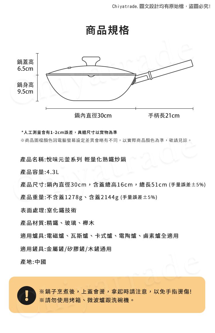 鍋蓋高6.5cm鍋身高9.5cmChiyatrade. 圖文設計均有原始檔,盜圖必究!商品規格鍋內直徑30cm手柄長21cm*人工測量會有1-2cm誤差,具體尺寸以實物為準商品圖檔顏色因電腦差異會略有不同,以實際商品顏色為準,敬請見諒。產品名稱:悅味元釜系列 輕量化熟鐵炒鍋產品容量:4.3L產品尺寸:鍋內直徑30cm,含蓋總高16cm,總長51cm (手量誤差±5%)產品重量:不含蓋1278g、含蓋2144g (手量誤差±5%)表面處理:化鐵技術產品材質:精鐵、玻璃、櫸木適用爐具:電磁爐、瓦斯爐、卡式爐、電陶爐、鹵素爐全適用適用鏟具:金屬鏟/矽膠鏟/木鏟通用產地:中國※鍋子烹煮後,上蓋會,拿起時請注意,以免手指燙傷!!※請勿使用烤箱、微波爐跟洗碗機。