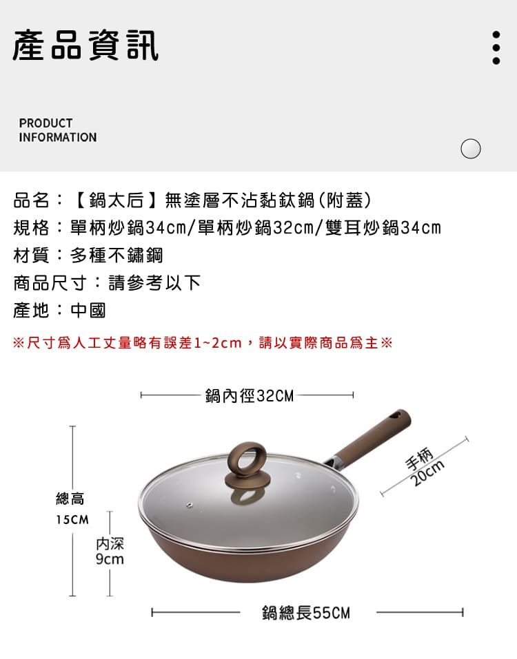 產品資訊PRODUCTINFORMATION品名:【鍋太后無塗層不沾黏鈦鍋(附蓋)規格:單柄炒鍋34cm/單柄炒鍋32cm/雙耳炒鍋34cm材質:多種不鏽鋼商品尺寸:請參考以下產地:中國尺寸人工丈量略有誤差1~2cm,請以實際商品為主※總高15CM深9cm鍋內徑32CM鍋總長55CM手柄20cm