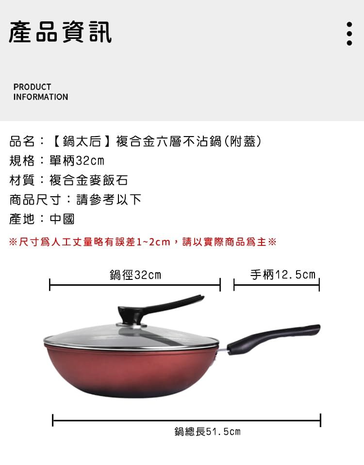 產品資訊PRODUCTINFORMATION品名:【鍋太后複合金六層不沾鍋(附蓋)規格:單柄32cm材質:複合金麥飯石商品尺寸:請參考以下產地:中國※尺寸人工丈量略有誤差1~2cm,請以實際商品為主※鍋徑32cm鍋總長51.5cm手柄12.5cm