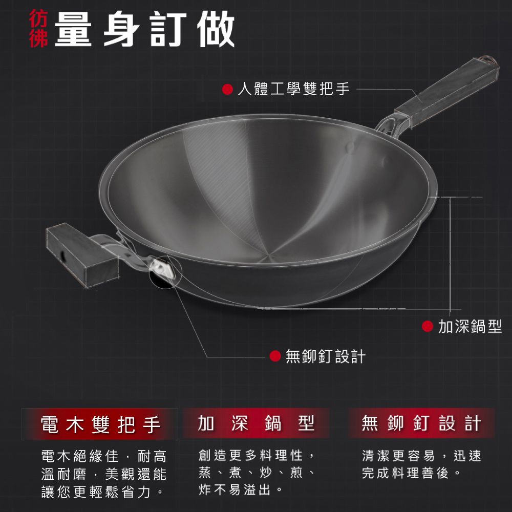 量身訂做人體工學雙把手加深鍋型無鉚釘設計電木雙把手電木絕緣佳,耐高溫耐磨,美觀還能讓您更輕鬆省力。加深鍋型創造更多料理性蒸、煮、炒、煎、炸不易溢出。無鉚釘設計清潔更容易,迅速完成料理善後。